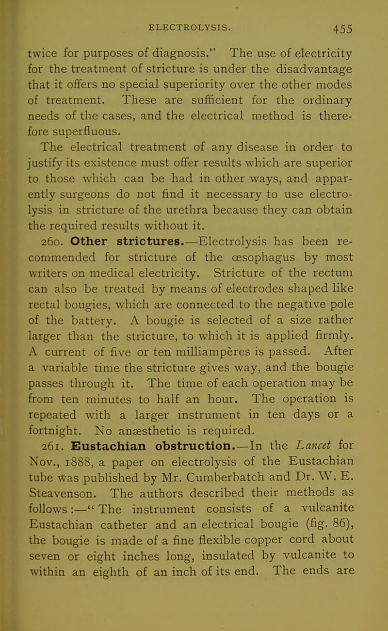 twice for purposes of diagnosis. The use of electricity for the treatment of stricture is under the disadvantage that it offers no special superiority over the other modes of treatment. These are sufficient for the ordinary needs of the cases, and the electrical method is there- fore superfluous. The electrical treatment of any disease in order to justify its existence must offer results which are superior to those which can be had in other ways, and appar- ently surgeons do not find it necessary to use electro- lysis in stricture of the urethra because they can obtain the required results without it. 260. Other strictures.—Electrolysis has been re- commended for stricture of the oesophagus by most writers on medical electricity. Stricture of the rectum can also be treated by means of electrodes shaped like rectal bougies, which are connected to the negative pole of the battery. A bougie is selected of a size rather larger than the stricture, to which it is applied firmly. A current of five or ten milliamperes is passed. After a variable time the stricture gives way, and the bougie passes through it. The time of each operation may be from ten minutes to half an hour. The operation is repeated with a larger instrument in ten days or a fortnight. No anaesthetic is required. 261. Eustachian obstruction. —In the Lancet for Nov., 1888, a paper on electrolysis of the Eustachian tube was pubHshed by Mr. Cumberbatch and Dr. W. E. Steavenson. The authors described their methods as follows:— The instrument consists of a vulcanite Eustachian catheter and an electrical bougie (fig. 86), the bougie is made of a fine flexible copper cord about seven or eight inches long, insulated by vulcanite to within an eighth of an inch of its end. The ends are