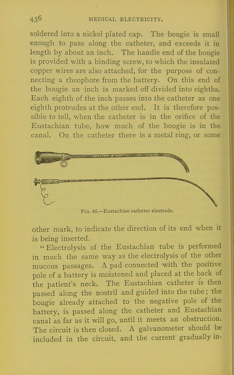 soldered into a nickel plated cap. The bougie is small enough to pass along the catheter, and exceeds it in length by about an inch. The handle end of the bougie is provided with a binding screw, to which the insulated copper wires are also attached, for the purpose of con- necting a rheophore from the battery. On this end of the bougie an inch is marked off divided into eighths. Each eighth of the inch passes into the catheter as one eighth protrudes at the other end. It is therefore pos- sible to tell, when the catheter is in the orifice of the Eustachian tube, how much of the bougie is in the canal. On the catheter there is a metal ring, or some Fig. 86.—Eustachian catheter electrode. other mark, to indicate the direction of its end when it is being inserted. Electrolysis of the Eustachian tube is performed in much the same way as the electrolysis of the other mucous passages. A pad connected with the positive pole of a battery is moistened and placed at the back of the patient's neck. The Eustachian catheter is then passed along the nostril and guided into the tube; the bougie already attached to the negative pole of the battery, is passed along the catheter and Eustachian canal as far as it will go, until it meets an obstruction. The circuit is then closed. A galvanometer should be included in the circuit, and the current gradually in-