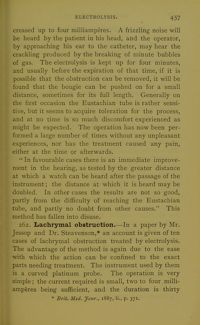 creased up to four milliamperes. A frizzling noise will be heard by the patient in his head, and the operator, by approaching his ear to the catheter, may hear the crackling produced by the breaking of minute bubbles of gas. The electrolysis is kept up for four minutes, and usually before the expiration of that time, if it is possible that the obstruction can be removed, it will be found that the bougie can be pushed on for a small distance, sometimes for its full length. Generally on the first occasion the Eustachian tube is rather sensi- tive, but it seems to acquire toleration for the process, and at no time is so much discomfort experienced as might be expected. The operation has now been per- formed a large number of times without any unpleasant experiences, nor has the treatment caused any pain, either at the time or afterwards.  In favourable cases there is an immediate improve- ment in the hearing, as tested by the greater distance at which a watch can be heard after the passage of the instrument; the distance at which it is heard may be doubled. In other cases the results are not so good, partly from the difficulty of reaching the Eustachian tube, and partly no doubt from other causes. This method has fallen into disuse. 262. Lachrymal obstruction.—In a paper by Mr. Jessop and Dr. Steavenson,* an account is given of ten cases of lachrymal obstruction treated by electrolysis. The advantage of the method is again due to the ease with which the action can be confined to the exact parts needing treatrnent. The instrument used by them is a curved platinum probe. The operation is very simple; the current required is small, two to four milli- amperes being sufficient, and the duration is thirty • Brit. Med. jfour., 1887, ii., p. 371.