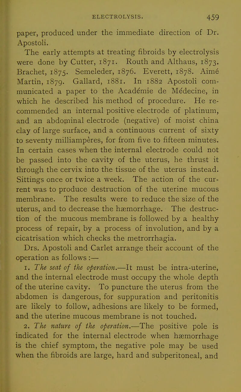 paper, produced under the immediate direction of Dr. Apostoli. The early attempts at treating fibroids by electrolysis were done by Cutter, 1871. Routh and Althaus, 1873. Brachet, 1S75. Semeleder, 1876. Everett, 1878. Aime Martin, 1879. Gallard, 1881, In 1882 Apostoli com- municated a paper to the Acaddmie de Mddecine, in which he described his method of procedure. He re- commended an internal positive electrode of platinum, and an abdominal electrode (negative) of moist china clay of large surface, and a continuous current of sixty to seventy milliamperes, for from five to fifteen minutes. In certain cases when the internal electrode could not be passed into the cavity of the uterus, he thrust it through the cervix into the tissue of the uterus instead. Sittings once or twice a week. The action of the cur- rent was to produce destruction of the uterine mucous membrane. The results were to reduce the size of the uterus, and to decrease the haemorrhage. The destruc- tion of the mucous membrane is followed by a healthy process of repair, by a process of involution, and by a cicatrisation which checks the metrorrhagia. Drs. Apostoli and Carlet arrange their account of the operation as follows :— 1. The seat of the operation.—It must be intra-uterine, and the internal electrode must occupy the whole depth of the uterine cavity. To puncture the uterus from the abdomen is dangerous, for suppuration and peritonitis are likely to follow, adhesions are likely to be formed, and the uterine mucous membrane is not touched. 2. The nature of the operation.—The positive pole is indicated for the internal electrode when hasmorrhage is the chief symptom, the negative pole may be used when the fibroids are large, hard and subperitoneal, and