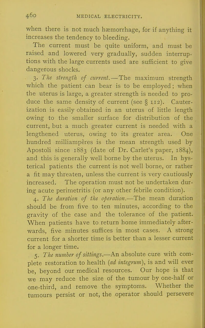 when there is not much haemorrhage, for if anything it increases the tendency to bleeding. The current must be quite uniform, and must be raised and lowered very gradually, sudden interrup- tions with the large currents used are sufficient to give dangerous shocks. 3. The strength of current.—The maximum strength which the patient can bear is to be employed; when the uterus is large, a greater strength is needed to pro- duce the same density of current (see § 112). Cauter- ization is easily obtained in an uterus of little length owing to the smaller surface for distribution of the current, but a much greater current is needed with a lengthened uterus, owing to its greater area. One hundred milliamperes is the mean strength used by Apostoli since 1883 (date of Dr. Carlet's paper, 1884), and this is generally well borne by the uterus. In hys- terical patients the current is not well borne, or rather a fit may threaten, unless the current is very cautiously increased. The operation must not be undertaken dur- ing acute perimetritis (or any other febrile condition). 4. The duration of the operation.—The mean duration should be from five to ten minutes, according to the gravity of the case and the tolerance of the patient. When patients have to return home immediately after- wards, five minutes suffices in most cases. A strong current for a shorter time is better than a lesser current for a longer time. 5. The number of sittings.—An absolute cure with com- plete restoration to health {ad integrum), is and will ever be, beyond our medical resources. Our hope is that we may reduce the size of the tumour by one-half or one-third, and remove the symptoms. Whether the tumours persist or not, the operator should persevere