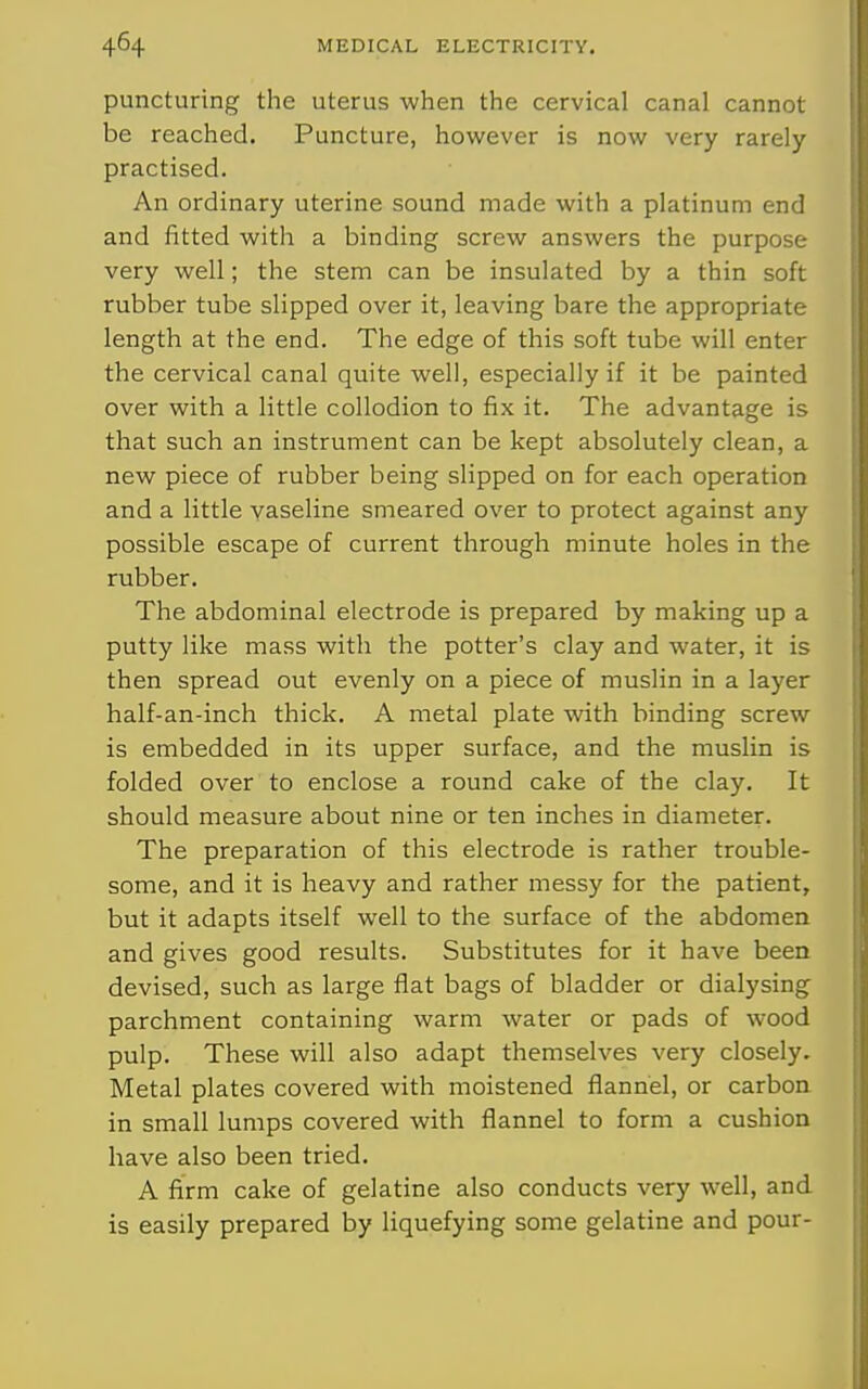 puncturing the uterus when the cervical canal cannot be reached. Puncture, however is now very rarely- practised. An ordinary uterine sound made with a platinum end and fitted with a binding screw answers the purpose very well; the stem can be insulated by a thin soft rubber tube slipped over it, leaving bare the appropriate length at the end. The edge of this soft tube will enter the cervical canal quite well, especially if it be painted over with a little collodion to fix it. The advantage is that such an instrument can be kept absolutely clean, a new piece of rubber being slipped on for each operation and a little vaseline smeared over to protect against any possible escape of current through minute holes in the rubber. The abdominal electrode is prepared by making up a putty like mass with the potter's clay and water, it is then spread out evenly on a piece of muslin in a layer half-an-inch thick. A metal plate vidth binding screw is embedded in its upper surface, and the muslin is folded over to enclose a round cake of the clay. It should measure about nine or ten inches in diameter. The preparation of this electrode is rather trouble- some, and it is heavy and rather messy for the patient, but it adapts itself well to the surface of the abdomen and gives good results. Substitutes for it have been devised, such as large flat bags of bladder or dialysing parchment containing warm water or pads of wood pulp. These will also adapt themselves very closely. Metal plates covered with moistened flannel, or carbon in small lumps covered with flannel to form a cushion have also been tried. A firm cake of gelatine also conducts very well, and is easily prepared by liquefying some gelatine and pour-