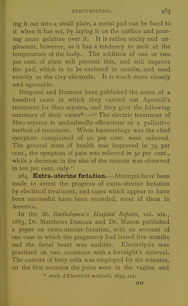 ing it out into a small plate, a metal pad can be fixed to it when it has set, by laying it on the surface and pour- ing more gelatine over it. It is rather sticky and un- pleasant, however, as it has a tendency to melt at the temperature of the body. The addition of one or two per cent, of alum will prevent this, and will improve the pad, which is to be enclosed in muslin, and used exactly as the clay electrode. It is much more cleanly and agreeable. Bergonie and Boursier have published the notes of a hundred cases in which they carried out Apostoli's treatment for fibro-myoma, and they give the following summary of their views**:— The electric treatment of fibro-myoma is undoubtedly efficacious as a palliative method of treatment. When haemorrhage was the chief symptom complained of go per cent, were relieved. The general state of health was improved in 79 per cent., the symptom of pain was relieved in 50 per cent., while a decrease in the size of the tumour was observed in ten per cent, only. 264. Extra-uterine fcetation.—Attempts have been made to arrest the progress of extra-uterine fcetation by electrical treatment, and cases which appear to have been successful have been recorded, most of them in America. In the St. Bartholomew's Hospital Reports, vol. xix., 1883, I^^' Matthews Duncan and Dr. Mason published a paper on extra-uterine fcetation, with an account of one case in which the pregnancy had lasted five months and the foetal heart was audible. Electrolysis was practised on two occasions with a fortnight's interval. The current of forty cells was employed for six minutes, on the first occasion the poles were in the vagina and * Arch. d'Electricite medicaU, 1893, 2ii. HH