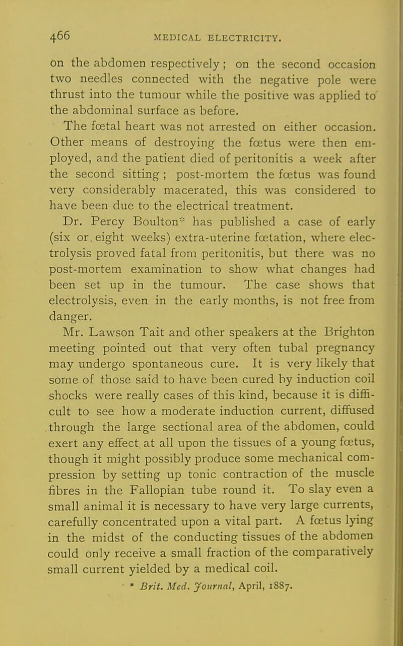 on the abdomen respectively ; on the second occasion two needles connected with the negative pole were thrust into the tumour while the positive was applied to the abdominal surface as before. The fcetal heart was not arrested on either occasion. Other means of destroying the foetus were then em- ployed, and the patient died of peritonitis a week after the second sitting ; post-mortem the foetus was found very considerably macerated, this was considered to have been due to the electrical treatment. Dr. Percy Boulton has published a case of early (six or. eight weeks) extra-uterine foetation, where elec- trolysis proved fatal from peritonitis, but there was no post-mortem examination to show what changes had been set up in the tumour. The case shows that electrolysis, even in the early months, is not free from danger. Mr. Lawson Tait and other speakers at the Brighton meeting pointed out that very often tubal pregnancy may undergo spontaneous cure. It is very likely that some of those said to have been cured by induction coil shocks were really cases of this kind, because it is diffi- cult to see how a moderate induction current, diffused through the large sectional area of the abdomen, could exert any effect at all upon the tissues of a young foetus, though it might possibly produce some mechanical com- pression by setting up tonic contraction of the muscle fibres in the Fallopian tube round it. To slay even a small animal it is necessary to have very large currents, carefully concentrated upon a vital part. A foetus lying in the midst of the conducting tissues of the abdomen could only receive a small fraction of the comparatively small current yielded by a medical coil. • • Brit. Med. journal, April, 1887.