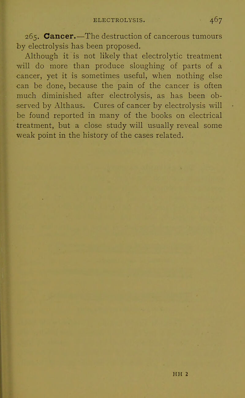265. Cancer.—The destruction of cancerous tumours by electrolysis has been proposed. Although it is not likely that electrolytic treatment will do more than produce sloughing of parts of a cancer, yet it is sometimes useful, when nothing else can be done, because the pain of the cancer is often much diminished after electrolysis, as has been ob- served by Althaus. Cures of cancer by electrolysis will be found reported in many of the books on electrical treatment, but a close study will usually reveal some weak point in the history of the cases related. HH 2