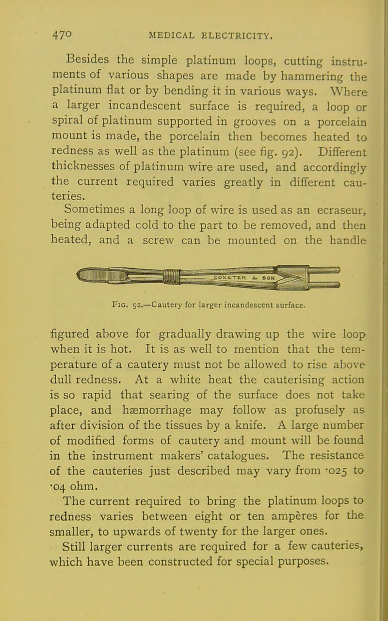 Besides the simple platinum loops, cutting instru- ments of various shapes are made by hammering the platinum flat or by bending it in various ways. Where a larger incandescent surface is required, a loop or spiral of platinum supported in grooves on a porcelain mount is made, the porcelain then becomes heated to redness as well as the platinum (see fig. 92). Different thicknesses of platinum wire are used, and accordingly the current required varies greatly in different cau- teries. Sometimes a long loop of wire is used as an ecraseur, being adapted cold to the part to be removed, and then heated, and a screw can be mounted on the handle Fig. 92.—Cautery for larger incandescent surface. figured above for gradually drawing up the wire loop when it is hot. It is as well to mention that the tem- perature of a cautery must not be allowed to rise above dull redness. At a white heat the cauterising action is so rapid that searing of the surface does not take place, and haemorrhage may follow as profusely as after division of the tissues by a knife. A large number of modified forms of cautery and mount will be found in the instrument makers' catalogues. The resistance of the cauteries just described may vary from 025 to •04 ohm. The current required to bring the platinum loops to redness varies between eight or ten amperes for the smaller, to upwards of twenty for the larger ones. Still larger currents are required for a few cauteries, which have been constructed for special purposes.