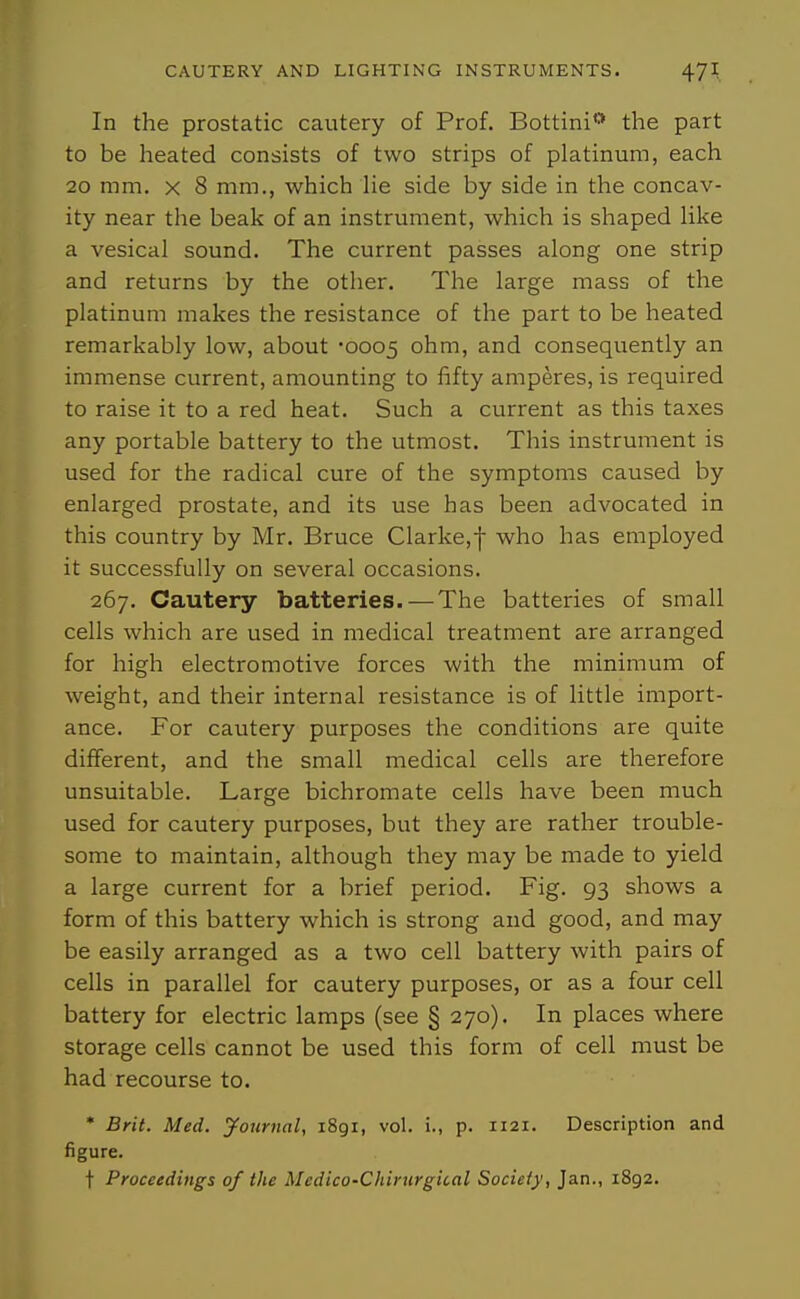 In the prostatic cautery of Prof. Bottini'* the part to be heated consists of two strips of platinum, each 20 mm. X 8 mm., which He side by side in the concav- ity near the beak of an instrument, which is shaped Hke a vesical sound. The current passes along one strip and returns by the other. The large mass of the platinum makes the resistance of the part to be heated remarkably low, about '0005 ohm, and consequently an immense current, amounting to fifty amperes, is required to raise it to a red heat. Such a current as this taxes any portable battery to the utmost. This instrument is used for the radical cure of the symptoms caused by enlarged prostate, and its use has been advocated in this country by Mr. Bruce Clarke,f who has employed it successfully on several occasions. 267. Cautery batteries. — The batteries of small cells which are used in medical treatment are arranged for high electromotive forces with the minimum of weight, and their internal resistance is of little import- ance. For cautery purposes the conditions are quite different, and the small medical cells are therefore unsuitable. Large bichromate cells have been much used for cautery purposes, but they are rather trouble- some to maintain, although they may be made to yield a large current for a brief period. Fig. 93 shows a form of this battery which is strong and good, and may be easily arranged as a two cell battery with pairs of cells in parallel for cautery purposes, or as a four cell battery for electric lamps (see § 270). In places where storage cells cannot be used this form of cell must be had recourse to. * Brit. Med. Journal, i8gi, vol. i., p. 1121. Description and figure. t Proceedings of the Medico-Chirurgital Society, Jan., 1892.