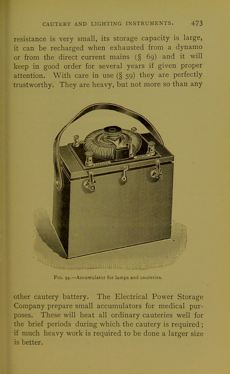resistance is very small, its storage capacity is large, it can be recharged when exhausted from a dynamo or from the direct current mains (§ 69) and it will keep in good order for several years if given proper attention. With care in use (§ 59) they are perfectly trustworthy. They are heavy, but not more so than any Fig. 94.—Accumulator for lamps and cauteries. other cautery battery. The Electrical Power Storage Company prepare small accumulators for medical pur- poses. These will heat all ordinary cauteries well for the brief periods during which the cautery is required ; if much heavy work is required to be done a larger size is better.