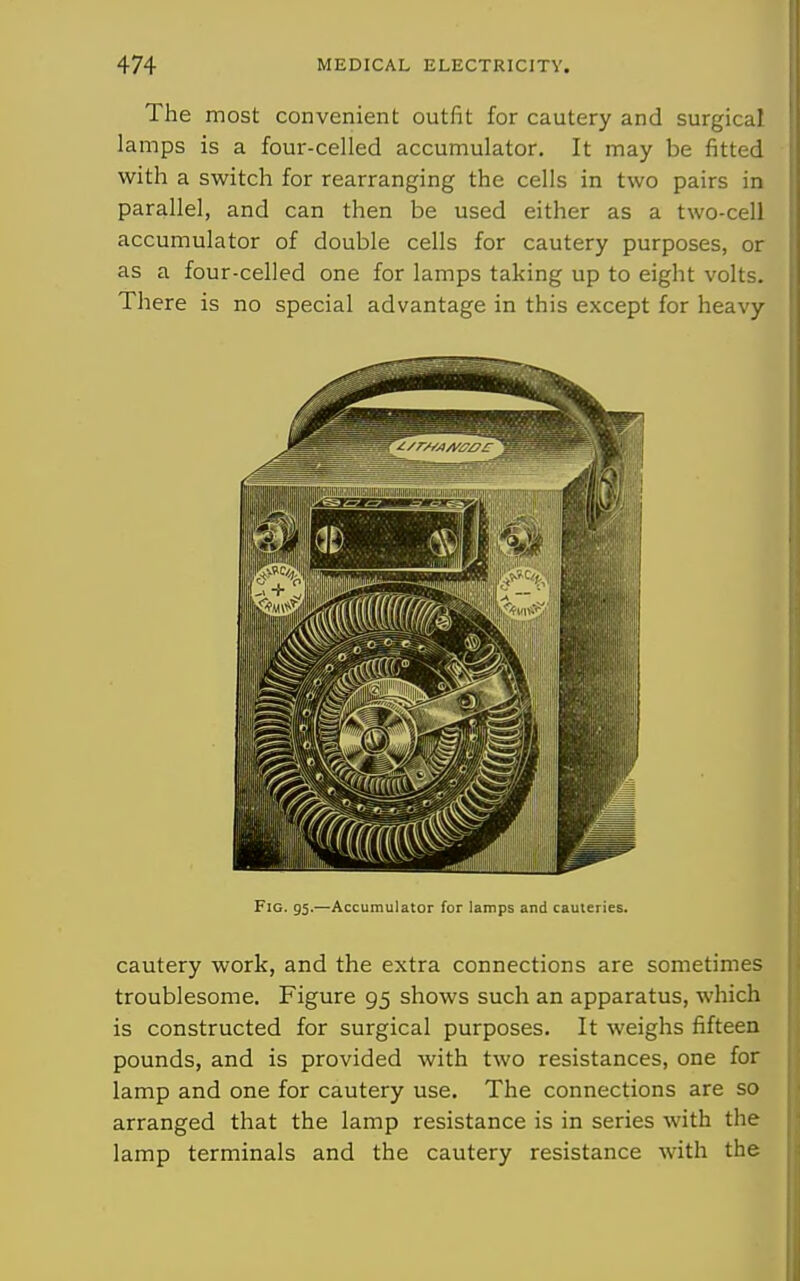 The most convenient outfit for cautery and surgical, lamps is a four-celled accumulator. It may be fitted with a switch for rearranging the cells in two pairs in parallel, and can then be used either as a two-cell accumulator of double cells for cautery purposes, or as a four-celled one for lamps taking up to eight volts. There is no special advantage in this except for heavy Fig. 95-—Accumulator for lamps and cauleries. cautery work, and the extra connections are sometimes troublesome. Figure 95 shows such an apparatus, which is constructed for surgical purposes. It weighs fifteen pounds, and is provided with two resistances, one for lamp and one for cautery use. The connections are so arranged that the lamp resistance is in series with the lamp terminals and the cautery resistance with the