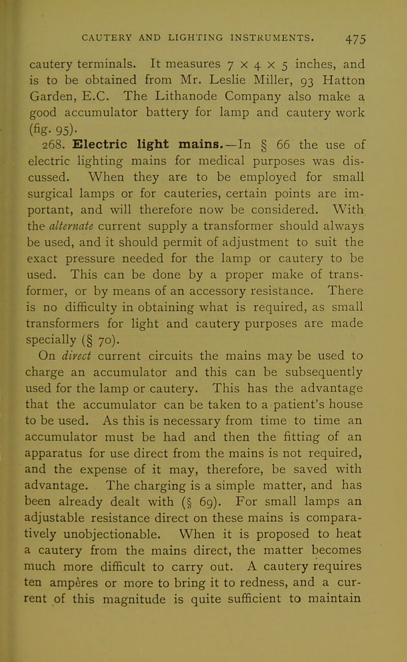 cautery terminals. It measures 7x4x5 inches, and is to be obtained from Mr. Leslie Miller, 93 Hatton Garden, E.G. The Lithanode Gompany also make a good accumulator battery for lamp and cautery work (fig- 95)- 268. Electric light mains.—In § 66 the use of electric lighting mains for medical purposes was dis- cussed. When they are to be employed for small surgical lamps or for cauteries, certain points are im- portant, and will therefore now be considered. With the alternate current supply a transformer should always be used, and it should permit of adjustment to suit the exact pressure needed for the lamp or cautery to be used. This can be done by a proper make of trans- former, or by means of an accessory resistance. There is no difficulty in obtaining what is required, as small transformers for light and cautery purposes are made specially (§70). On direct current circuits the mains may be used to charge an accumulator and this can be subsequently used for the lamp or cautery. This has the advantage that the accumulator can be taken to a patient's house to be used. As this is necessary from time to time an accumulator must be had and then the fitting of an apparatus for use direct from the mains is not required, and the expense of it may, therefore, be saved with advantage. The charging is a simple matter, and has been already dealt with (§ 69). For small lamps an adjustable resistance direct on these mains is compara- tively unobjectionable. When it is proposed to heat a cautery from the mains direct, the matter becomes much more difficult to carry out. A cautery requires ten amperes or more to bring it to redness, and a cur- rent of this magnitude is quite sufficient to maintain