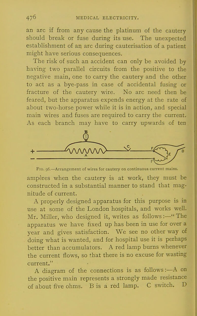 an arc if from any cause the platinum of the cautery should break or fuse during its use. The unexpected establishment of an arc during cauterisation of a patient might have serious consequences. The risk of such an accident can only be avoided by having two parallel circuits from the positive to the negative main, one to carry the cautery and the other to act as a bye-pass in case of accidental fusing or fracture of the cautery w^ire. No arc need then be feared, but the apparatus expends energy at the rate of about two-horse power while it is in action, and special main wires and fuses are required to carry the current. As each branch may have to carry upwards of ten Fig. 96.—Arrangement of wires for cautery on continuous current mains. amperes when the cautery is at work, they must be constructed in a substantial manner to stand that mag- nitude of current. A properly designed apparatus for this purpose is in use at some of the London hospitals, and works well. Mr. Miller, who designed it, writes as follows :— The apparatus we have fixed up has been in use for over a year and gives satisfaction. We see no other way of doing what is wanted, and for hospital use it is perhaps better than accumulators. A red lamp bums whenever the current flows, so that there is no excuse for wasting current. A diagram of the connections is as follows:—A on the positive main represents a strongly made resistance of about five ohms. B is a red lamp. C switch. D