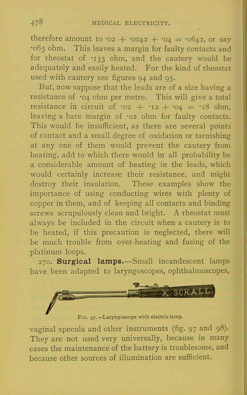therefore amount to 02 -(- '0042 + -04 = '0642, or say •065 ohm. This leaves a margin for faulty contacts and for rheostat of •135 ohm, and the cautery would be adequately and easily heated. For the kind of rheostat used with cautery see figures 94 and 95. But, now suppose that the leads are of a size having a resistance of -04 ohm per metre. This will give a total resistance in circuit of -02 + •12 + -04 — -18 ohm, leaving a bare margin of 02 ohm for faulty contacts. This would be insufficient, as there are several points of contact and a small degree of oxidation or tarnishing at any one of them would prevent the cautery from heating, add to which there would in all probability be a considerable amount of heating in the leads, which would certainly increase their resistance, and might destroy their insulation. These examples show the importance of using conducting wires with plenty of copper in them, and of keeping all contacts and binding screws scrupulously clean and bright. A rheostat must always be included in the circuit when a cautery is to be heated, if this precaution is neglected, there will be much trouble from over-heating and fusing of the platinum loops. 270. Surgical lamps.—Small incandescent lamps have been adapted to laryngoscopes, ophthalmoscopes, Fig. 97.—Laryngoscope with electric lamp. vaginal specula and other instruments (fig. 97 and 98). They are not used very universally, because in many cases the maintenance of the battery is troublesome, and because other sources of illumination are sufficient.