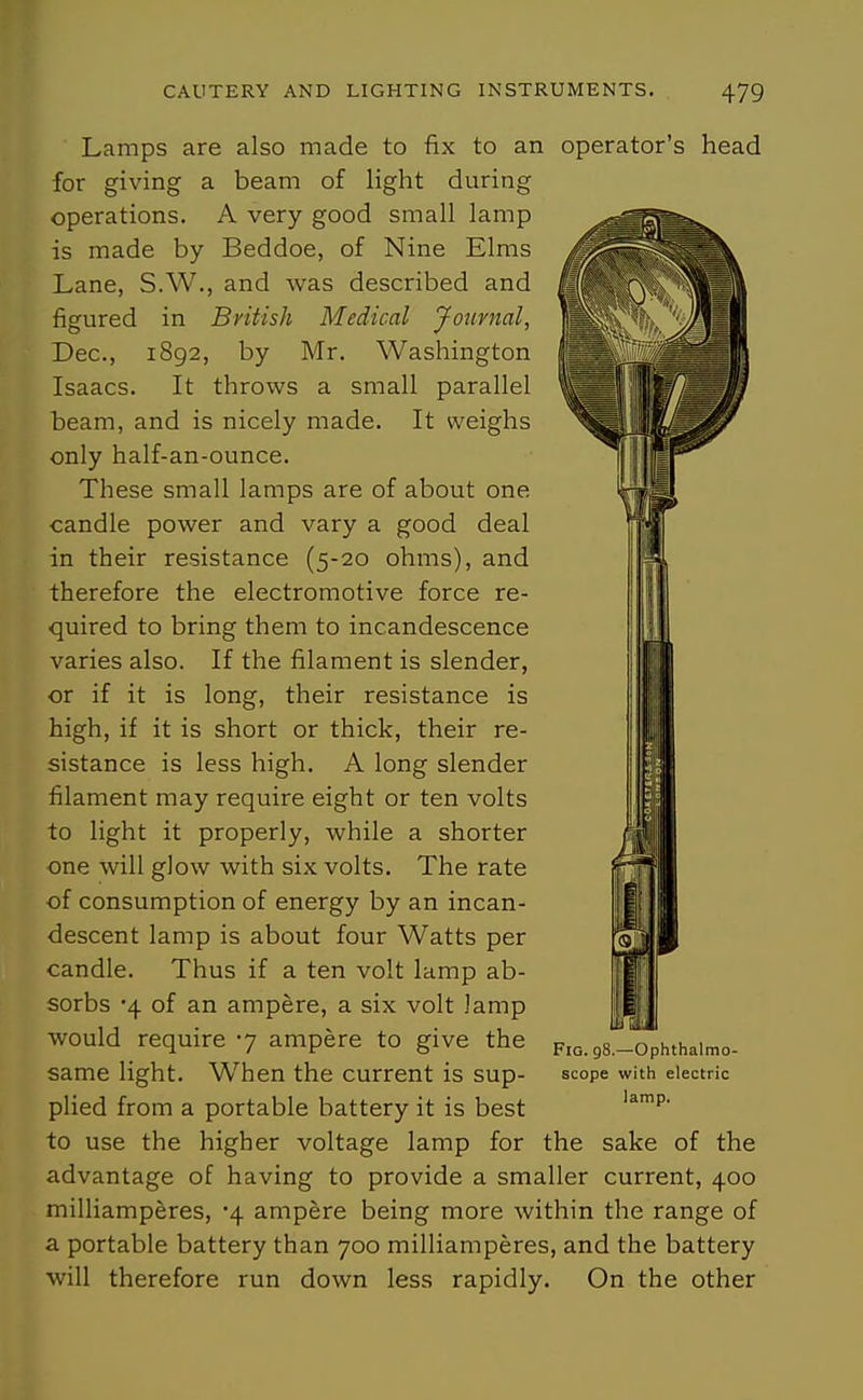 Lamps are also made to fix to an operator's head for giving a beam of light during operations. A very good small lamp is made by Beddoe, of Nine Elms Lane, S.W., and was described and figured in British Medical Jonrnal, Dec, 1892, by Mr. Washington Isaacs. It throws a small parallel beam, and is nicely made. It weighs only half-an-ounce. These small lamps are of about one candle power and vary a good deal in their resistance (5-20 ohms), and therefore the electromotive force re- quired to bring them to incandescence varies also. If the filament is slender, or if it is long, their resistance is high, if it is short or thick, their re- sistance is less high. A long slender filament may require eight or ten volts to light it properly, while a shorter one will glow with six volts. The rate of consumption of energy by an incan- descent lamp is about four Watts per candle. Thus if a ten volt lamp ab- sorbs '4 of an ampere, a six volt lamp would require -j ampere to give the same light. When the current is sup- plied from a portable battery it is best to use the higher voltage lamp for the sake of the advantage of having to provide a smaller current, 400 milliamperes, '\ ampere being more within the range of a portable battery than 700 milliamperes, and the battery will therefore run down less rapidly. On the other UJ Fig. 98.—Ophthalmo- scope with electric lamp.