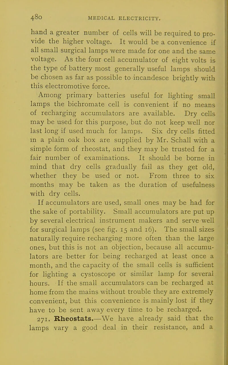 hand a greater number of cells will be required to pro- vide the higher voltage. It would be a convenience if all small surgical lamps were made for one and the same voltage. As the four cell accumulator of eight volts is the type of battery most generally useful lamps should be chosen as far as possible to incandesce brightly with this electromotive force. Among primary batteries useful for lighting small lamps the bichromate cell is convenient if no means of recharging accumulators are available. Dry cells may be used for this purpose, but do not keep well nor last long if used much for lamps. Six dry cells fitted m a plain oak box are supplied by Mr. Schall with a simple form of rheostat, and they may be trusted for a fair number of examinations. It should be borne in mind that dry cells gradually fail as they get old, whether they be used or not. From three to six months may be taken as the duration of usefulness with dry cells. If accumulators are used, small ones may be had for the sake of portability. Small accumulators are put up by several electrical instrument makers and serve well for surgical lamps (see fig. 15 and 16). The small sizes naturally require recharging more often than the large ones, but this is not an objection, because all accumu- lators are better for being recharged at least once a month, and the capacity of the small cells is sufficient for lighting a cystoscope or similar lamp for several hours. If the small accumulators can be recharged at home from the mains without trouble they are extremely convenient, but this convenience is mainly lost if they have to be sent away every time to be recharged. 271. Rheostats.—We have already said that the lamps vary a good deal in their resistance, and a