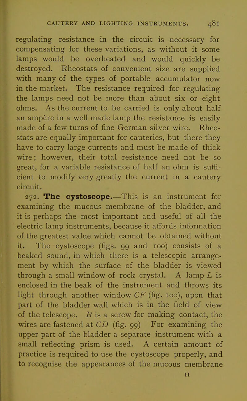 regulating resistance in the circuit is necessary for compensating for these variations, as without it some lamps would be overheated and would quickly be destroyed. Rheostats of convenient size are supplied with many of the types of portable accumulator now in the market. The resistance required for regulating the lamps need not be more than about six or eight ohms. As the current to be carried is only about half an ampere in a well made lamp the resistance is easily made of a few turns of fine German silver wire. Rheo- stats are equally important for cauteries, but there they have to carry large currents and must be made of thick wire; however, their total resistance need not be so great, for a variable resistance of half an ohm is suffi- cient to modify very greatly the current in a cautery circuit. 272. The cystoscope.—This is an instrument for examining the mucous membrane of the bladder, and it is perhaps the most important and useful of all the electric lamp instruments, because it affords information of the greatest value which cannot be obtained without it. The cystoscope (figs. 99 and 100) consists of a beaked sound, in which there is a telescopic arrange- ment by which the surface of the bladder is viewed through a small window of rock crystal. A lamp L is enclosed in the beak of the instrument and throws its light through another window CF (fig. 100), upon that part of the bladder wall which is in the field of view of the telescope. S is a screw for making contact, the wires are fastened at CD (fig. 99) For examining the upper part of the bladder a separate instrument with a small reflecting prism is used. A certain amount of practice is required to use the cystoscope properly, and to recognise the appearances of the mucous membrane II