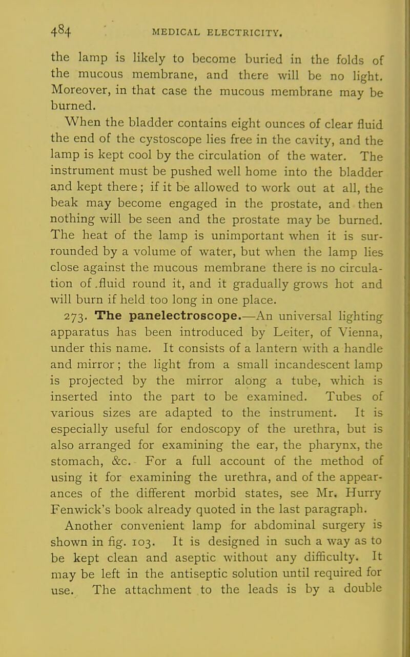 the lamp is likely to become buried in the folds of the mucous membrane, and there will be no light. Moreover, in that case the mucous membrane may be burned. When the bladder contains eight ounces of clear fluid the end of the cystoscope lies free in the cavity, and the lamp is kept cool by the circulation of the water. The instrument must be pushed well home into the bladder and kept there ; if it be allowed to work out at all, the beak may become engaged in the prostate, and then nothing will be seen and the prostate may be burned. The heat of the lamp is unimportant when it is sur- rounded by a volume of water, but when the lamp lies close against the mucous membrane there is no circula- tion of .fluid round it, and it gradually grows hot and will burn if held too long in one place. 273. The panelectroscope.—An universal lighting apparatus has been introduced by Leiter, of Vienna, under this name. It consists of a lantern with a handle and mirror; the light from a small incandescent lamp is projected by the mirror along a tube, which is inserted into the part to be examined. Tubes of various sizes are adapted to the instrument. It is especially useful for endoscopy of the urethra, but is also arranged for examining the ear, the pharynx, the stomach, &c. For a full account of the method of using it for examining the urethra, and of the appear- ances of the different morbid states, see Mr. Hurry Fenwick's book already quoted in the last paragraph. Another convenient lamp for abdominal surgery is shown in fig. 103. It is designed in such a way as to be kept clean and aseptic without any diiBcuIty. It may be left in the antiseptic solution until required for use. The attachment to the leads is by a double
