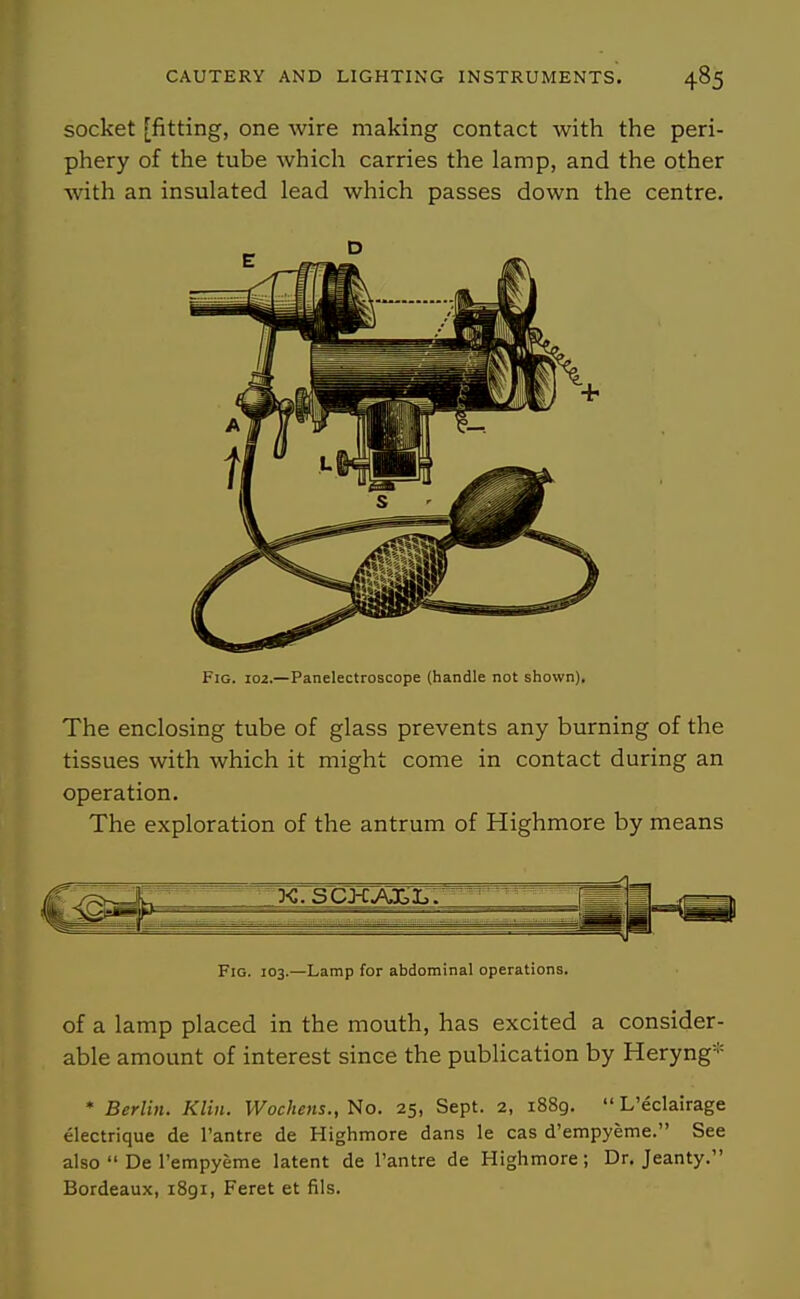 socket [fitting, one wire making contact with the peri- phery of the tube which carries the lamp, and the other with an insulated lead which passes down the centre. The enclosing tube of glass prevents any burning of the tissues with which it might come in contact during an operation. The exploration of the antrum of Highmore by means of a lamp placed in the mouth, has excited a consider- able amount of interest since the publication by Heryng* * Berlin. Klin. Wochens., No. 25, Sept. 2, 1889. L'eclairage electrique de I'antre de Highmore dans le cas d'empyeme. See also De rempyeme latent de I'antre de Highmore; Dr. Jeanty. Bordeaux, 1891, Feret et fils. E D Fig. 102.—Panelectroscope (handle not shown). Fig. 103.—Lamp for abdominal operations.