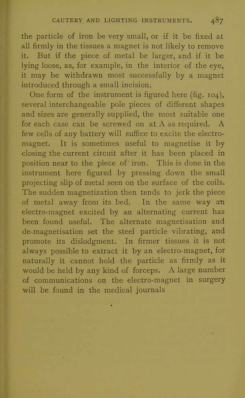 the particle of iron be very small, or if it be fixed at all firmly in the tissues a magnet is not likely to remove it. But if the piece of metal be larger, and if it be lying loose, as, for example, in the interior of the eye, it may be withdrawn most successfully by a magnet introduced through a small incision. One form of the instrument is figured here (fig. 104), several interchangeable pole pieces of different shapes and sizes are generally supplied, the most suitable one for each case can be screwed on at A as required. A few cells of any battery will suffice to excite the electro- magnet. It is sometimes useful to magnetise it by closing the current circuit after it has been placed in position near to the piece of iron. This is done in the instrument here figured by pressing down the small projecting slip of metal seen on the surface of the coils. The sudden magnetization then tends to jerk the piece of metal away from its bed. In the same way an electro-magnet excited by an alternating current has been found useful. The alternate magnetisation and de-magnetisation set the steel particle vibrating, and promote its dislodgment. In firmer tissues it is not always possible to extract it by an electro-magnet, for naturally it cannot hold the particle as firmly as it would be held by any kind of forceps. A large number of communications on the electro-magnet in surgery will be found in the medical journals