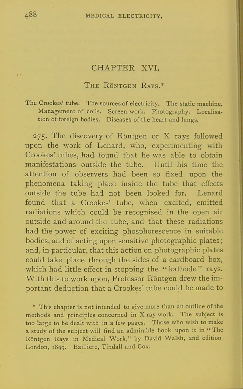 CHAPTER XVI. The Rontgen Rays.* The Crookes' tube. The sources of electricity. The static machine. Management of coils. Screen work. Photography. Localisa- tion of foreign bodies. Diseases of the heart and lungs. 275. The discovery of Rontgen or X rays followed upon the work of Lenard, who, experimenting with Crookes' tubes, had found that he was able to obtain manifestations outside the tube. Until his time the attention of observers had been so fixed upon the phenomena taking place inside the tube that effects outside the tube had not been looked for. Lenard found that a Crookes' tube, when excited, emitted radiations which could be recognised in the open air outside and around the tube, and that these radiations had the power of exciting phosphorescence in suitable bodies, and of acting upon sensitive photographic plates; and, in particular, that this action on photographic plates could take place through the sides of a cardboard box, which had little effect in stopping the kathode rays. With this to work upon. Professor Rontgen drew the im- portant deduction that a Crookes' tube could be made to * This chapter is not intended to give more than an outline of the methods and principles concerned in X ray work. The subject is too large to be dealt with in a few pages. Those who wish to make a study of the subject will find an admirable book upon it in  The Rontgen Rays in Medical Work, by David Walsh, 2nd edition London, 1899. Bailliere, Tindall and Cox.