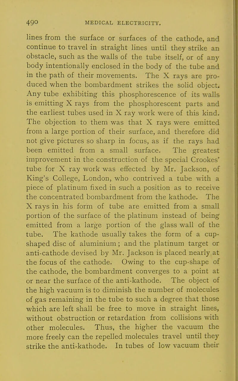 lines from the surface or surfaces of the cathode, and continue to travel in straight lines until they strike an obstacle, such as the walls of the tube itself, or of any body intentionally enclosed in the body of the tube and in the path of their movements. The X rays are pro- duced when the bombardment strikes the solid object. Any tube exhibiting this phosphorescence of its walls is emitting X rays from the phosphorescent parts and the earliest tubes used in X ray work were of this kind. The objection to them was that X rays were emitted from a large portion of their surface, and therefore did not give pictures so sharp in focus, as if the rays had been emitted from a small surface. The greatest improvement in the construction of the special Crookes' tube for X ray work was effected by Mr. Jackson, of King's College, London, who contrived a tube with a piece of platinum fixed in such a position as to receive the concentrated bombardment from the kathode. The X rays in his form of tube are emitted from a small portion of the surface of the platinum instead of being emitted from a large portion of the glass wall of the tube. The kathode usually takes the form of a cup- shaped disc of aluminium; and the platinum target or anti-cathode devised by Mr. Jackson is placed nearly at the focus of the cathode. Owing to the cup-shape of the cathode, the bombardment converges to a point at or near the surface of the anti-kathode. The object of the high vacuum is to diminish the number of molecules of gas remaining in the tube to such a degree that those which are left shall be free to move in straight lines, without obstruction or retardation from collisions with other molecules. Thus, the higher the vacuum the more freely can the repelled molecules travel until they strike the anti-kathode. In tubes of low vacuum their