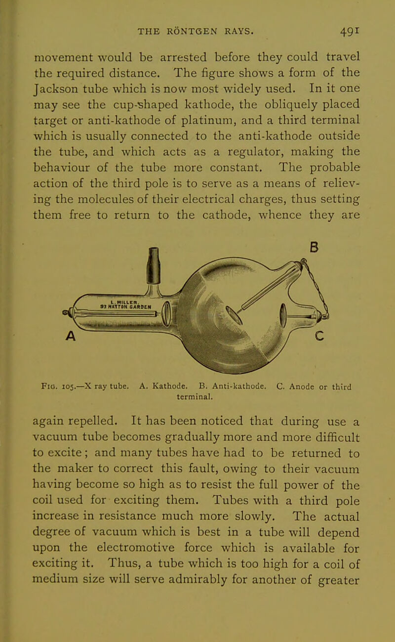 movement would be arrested before they could travel the required distance. The figure shows a form of the Jackson tube which is now most widely used. In it one may see the cup-shaped kathode, the obliquely placed target or anti-kathode of platinum, and a third terminal which is usually connected to the anti-kathode outside the tube, and which acts as a regulator, making the behaviour of the tube more constant. The probable action of the third pole is to serve as a means of reliev- ing the molecules of their electrical charges, thus setting them free to return to the cathode, whence they are Fig. 105.—X ray tube. A. Kathode. B. Anti-kathode. C. Anode or third terminal. again repelled. It has been noticed that during use a vacuum tube becomes gradually more and more difficult to excite; and many tubes have had to be returned to the maker to correct this fault, owing to their vacuum having become so high as to resist the full power of the coil used for exciting them. Tubes with a third pole increase in resistance much more slowly. The actual degree of vacuum which is best in a tube will depend upon the electromotive force which is available for exciting it. Thus, a tube which is too high for a coil of medium size will serve admirably for another of greater