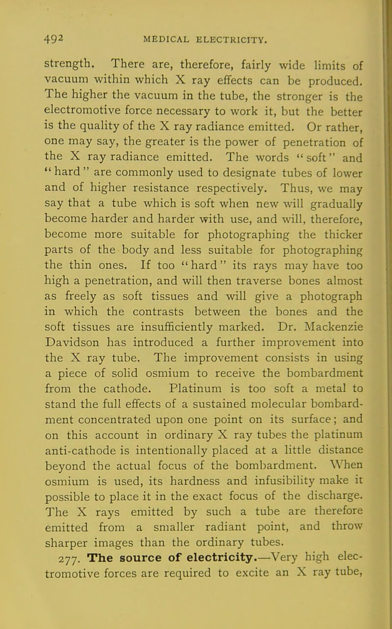 Strength. There are, therefore, fairly wide limits of vacuum within which X ray effects can be produced. The higher the vacuum in the tube, the stronger is the electromotive force necessary to work it, but the better is the quality of the X ray radiance emitted. Or rather, one may say, the greater is the power of penetration of the X ray radiance emitted. The words  soft and hard are commonly used to designate tubes of lower and of higlier resistance respectively. Thus, we may say that a tube which is soft when new will gradually become harder and harder with use, and will, therefore, become more suitable for photographing the thicker parts of the body and less suitable for photographing the thin ones. If too hard its rays may have too high a penetration, and will then traverse bones almost as freely as soft tissues and will give a photograph in which the contrasts between the bones and the soft tissues are insufficiently marked. Dr. Mackenzie Davidson has introduced a further improvement into the X ray tube. The improvement consists in using a piece of solid osmium to receive the bombardment from the cathode. Platinum is too soft a metal to stand the full effects of a sustained molecular bombard- ment concentrated upon one point on its surface; and on this account in ordinary X ray tubes the platinum anti-cathode is intentionally placed at a little distance beyond the actual focus of the bombardment. When osmium is used, its hardness and infusibility make it possible to place it in the exact focus of the discharge. The X rays emitted by such a tube are therefore emitted from a smaller radiant point, and throw sharper images than the ordinary tubes. 277. The source of electricity.—Very high elec- tromotive forces are required to excite an X ray tube,