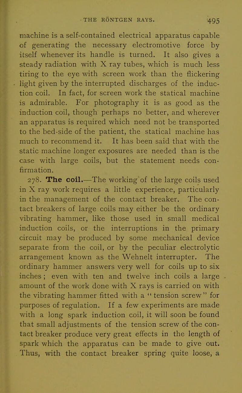 machine is a self-contained electrical apparatus capable of generating the necessary electromotive force by itself whenever its handle is turned. It also gives a steady radiation with X ray tubes, which is much less tiring to the eye with screen work than the flickering light given by the interrupted discharges of the induc- tion coil. In fact, for screen work the statical machine is admirable. For photography it is as good as the induction coil, though perhaps no better, and wherever an apparatus is required which need not be transported to the bed-side of the patient, the statical machine has much to recommend it. It has been said that with the static machine longer exposures are needed than is the case with large coils, but the statement needs con- firmation. 278. The coil.—The working of the large coils used in X ray work requires a little experience, particularly in the management of the contact breaker. The con- tact breakers of large coils may either be the ordinary vibrating hammer, like those used in small medical induction coils, or the interruptions in the primary circuit may be produced by some mechanical device separate from the coil, or by the peculiar electrolytic arrangement known as the Wehnelt interrupter. The ordinary hammer answers very well for coils up to six inches ; even with ten and twelve inch coils a large amount of the work done with X rays is carried on with the vibrating hammer fitted with a  tension screw for purposes of regulation. If a few experiments are made with a long spark induction coil, it will soon be found that small adjustments of the tension screw of the con- tact breaker produce very great effects in the length of spark which the apparatus can be made to give out. Thus, with the contact breaker spring quite loose, a