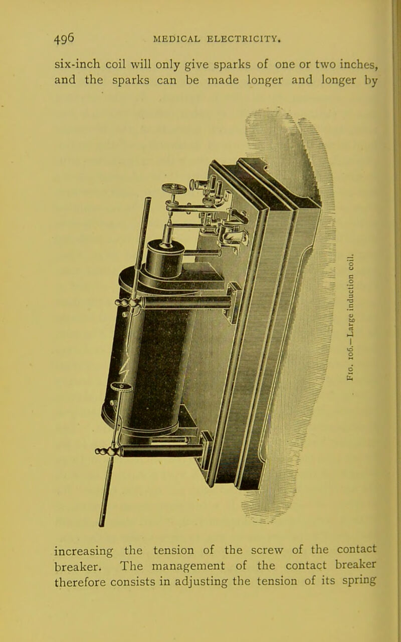 six-inch coil will only give sparks of one or two inches, and the sparks can be made longer and longer by increasing the tension of the screw of the contact breaker. The management of the contact breaker therefore consists in adjusting the tension of its spring