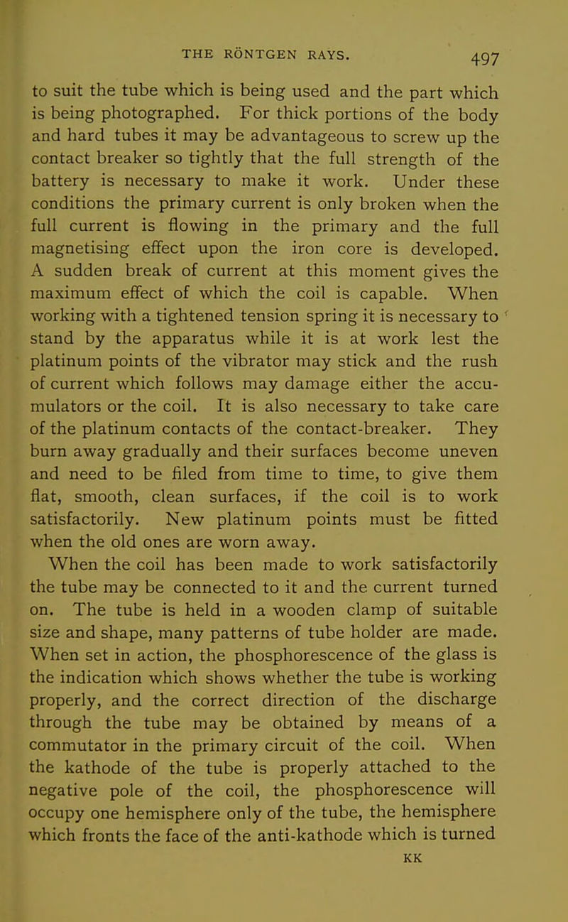 to suit the tube which is being used and the part which is being photographed. For thick portions of the body and hard tubes it may be advantageous to screw up the contact breaker so tightly that the full strength of the battery is necessary to make it work. Under these conditions the primary current is only broken when the full current is flowing in the primary and the full magnetising effect upon the iron core is developed. A sudden break of current at this moment gives the maximum effect of which the coil is capable. When working with a tightened tension spring it is necessary to ' stand by the apparatus while it is at work lest the platinum points of the vibrator may stick and the rush of current which follows may damage either the accu- mulators or the coil. It is also necessary to take care of the platinum contacts of the contact-breaker. They burn away gradually and their surfaces become uneven and need to be filed from time to time, to give them fiat, smooth, clean surfaces, if the coil is to work satisfactorily. New platinum points must be fitted when the old ones are worn away. When the coil has been made to work satisfactorily the tube may be connected to it and the current turned on. The tube is held in a wooden clamp of suitable size and shape, many patterns of tube holder are made. When set in action, the phosphorescence of the glass is the indication which shows whether the tube is working properly, and the correct direction of the discharge through the tube may be obtained by means of a commutator in the primary circuit of the coil. When the kathode of the tube is properly attached to the negative pole of the coil, the phosphorescence will occupy one hemisphere only of the tube, the hemisphere which fronts the face of the anti-kathode which is turned KK