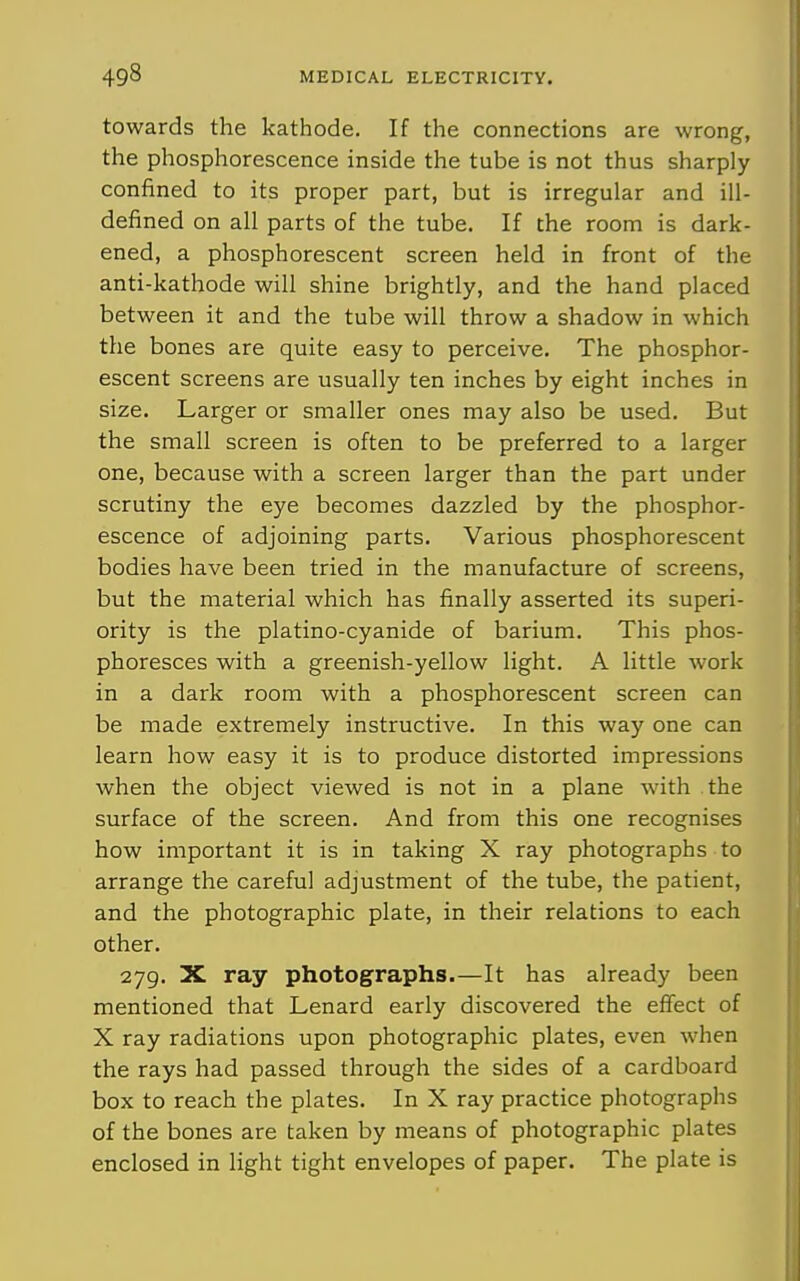 towards the kathode. If the connections are wrong, the phosphorescence inside the tube is not thus sharply confined to its proper part, but is irregular and ill- defined on all parts of the tube. If the room is dark- ened, a phosphorescent screen held in front of the anti-kathode will shine brightly, and the hand placed between it and the tube will throw a shadow in which the bones are quite easy to perceive. The phosphor- escent screens are usually ten inches by eight inches in size. Larger or smaller ones may also be used. But the small screen is often to be preferred to a larger one, because with a screen larger than the part under scrutiny the eye becomes dazzled by the phosphor- escence of adjoining parts. Various phosphorescent bodies have been tried in the manufacture of screens, but the material which has finally asserted its superi- ority is the platino-cyanide of barium. This phos- phoresces with a greenish-yellow light. A little work in a dark room with a phosphorescent screen can be made extremely instructive. In this way one can learn how easy it is to produce distorted impressions when the object viewed is not in a plane with the surface of the screen. And from this one recognises how important it is in taking X ray photographs to arrange the careful adjustment of the tube, the patient, and the photographic plate, in their relations to each other. 279. X ray photographs.—It has already been mentioned that Lenard early discovered the effect of X ray radiations upon photographic plates, even when the rays had passed through the sides of a cardboard box to reach the plates. In X ray practice photographs of the bones are taken by means of photographic plates enclosed in light tight envelopes of paper. The plate is