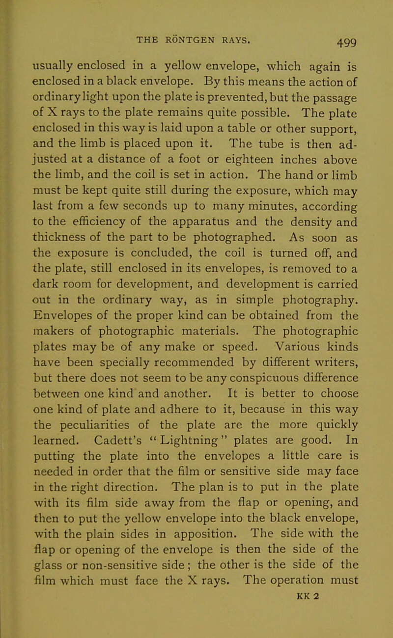 usually enclosed in a yellow envelope, which again is enclosed in a black envelope. By this means the action of ordinary light upon the plate is prevented, but the passage of X rays to the plate remains quite possible. The plate enclosed in this way is laid upon a table or other support, and the limb is placed upon it. The tube is then ad- justed at a distance of a foot or eighteen inches above the limb, and the coil is set in action. The hand or limb must be kept quite still during the exposure, which may last from a few seconds up to many minutes, according to the efficiency of the apparatus and the density and thickness of the part to be photographed. As soon as the exposure is concluded, the coil is turned off, and the plate, still enclosed in its envelopes, is removed to a dark room for development, and development is carried out in the ordinary way, as in simple photography. Envelopes of the proper kind can be obtained from the makers of photographic materials. The photographic plates may be of any make or speed. Various kinds have been specially recommended by different writers, but there does not seem to be any conspicuous difference between one kind and another. It is better to choose one kind of plate and adhere to it, because in this way the peculiarities of the plate are the more quickly learned. Cadett's Lightning plates are good. In putting the plate into the envelopes a little care is needed in order that the film or sensitive side may face in the right direction. The plan is to put in the plate with its film side away from the flap or opening, and then to put the yellow envelope into the black envelope, with the plain sides in apposition. The side with the flap or opening of the envelope is then the side of the glass or non-sensitive side ; the other is the side of the him which must face the X rays. The operation must KK 2