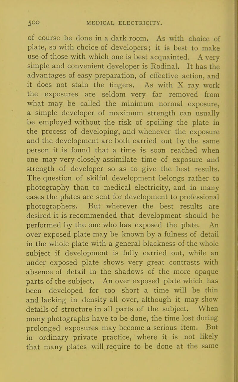 of course be done in a dark room. As with choice of plate, so with choice of developers; it is best to make use of those with which one is best acquainted. A very simple and convenient developer is Rodinal. It has the advantages of easy preparation, of effective action, and it does not stain the fingers. As with X ray work the exposures are seldom very far removed from what may be called the minimum normal exposure, a simple developer of maximum strength can usually be employed without the risk of spoiling the plate in the process of developing, and whenever the exposure and the development are both carried out by the same person it is found that a time is soon reached when one may very closely assimilate time of exposure and strength of developer so as to give the best results. The question of skilful development belongs rather to photography than to medical electricity, and in many cases the plates are sent for development to professional photographers. But wherever the best results are desired it is recommended that development should be performed by the one who has exposed the plate. An over exposed plate may be known by a fulness of detail in the whole plate with a general blackness of the whole subject if development is fully carried out, while an under exposed plate shows very great contrasts with absence of detail in the shadows of the more opaque parts of the subject. An over exposed plate which has been developed for too short a time will be thin and lacking in density all over, although it may show details of structure in all parts of the subject. When many photographs have to be done, the time lost during prolonged exposures may become a serious item. But in ordinary private practice, where it is not likely that many plates will, require to be done at the same