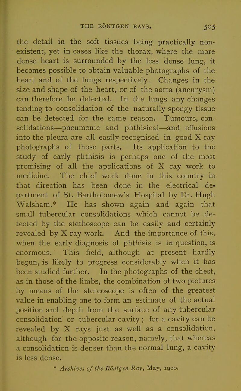 the detail in the soft tissues being practically non- existent, yet in cases like the thorax, where the more dense heart is surrounded by the less dense lung, it becomes possible to obtain valuable photographs of the heart and of the lungs respectively. Changes in the size and shape of the heart, or of the aorta (aneurysm) can therefore be detected. In the lungs any changes tending to consolidation of the naturally spongy tissue can be detected for the same reason. Tumours, con- solidations—pneumonic and phthisical—and effusions into the pleura are all easily recognised in good X ray photographs of those parts. Its application to the study of early phthisis is perhaps one of the most promising of all the applications of X ray work to medicine. The chief work done in this country in that direction has been done in the electrical de- partment of St. Bartholomew's Hospital by Dr. Hugh Walsham.' He has shown again and again that small tubercular consolidations which cannot be de- tected by the stethoscope can be easily and certainly revealed by X ray work. And the importance of this, when the early diagnosis of phthisis is in question, is enormous. This field, although at present hardly begun, is likely to progress considerably when it has been studied further. In the photographs of the chest, as in those of the limbs, the combination of two pictures by means of the stereoscope is often of the greatest value in enabling one to form an estimate of the actual position and depth from the surface of any tubercular consolidation or tubercular cavity ; for a cavity can be revealed by X rays just as well as a consolidation, although for the opposite reason, namely, that whereas a consolidation is denser than the normal lung, a cavity is less dense. • Archives of the Rontgen Ray, May, 1900.