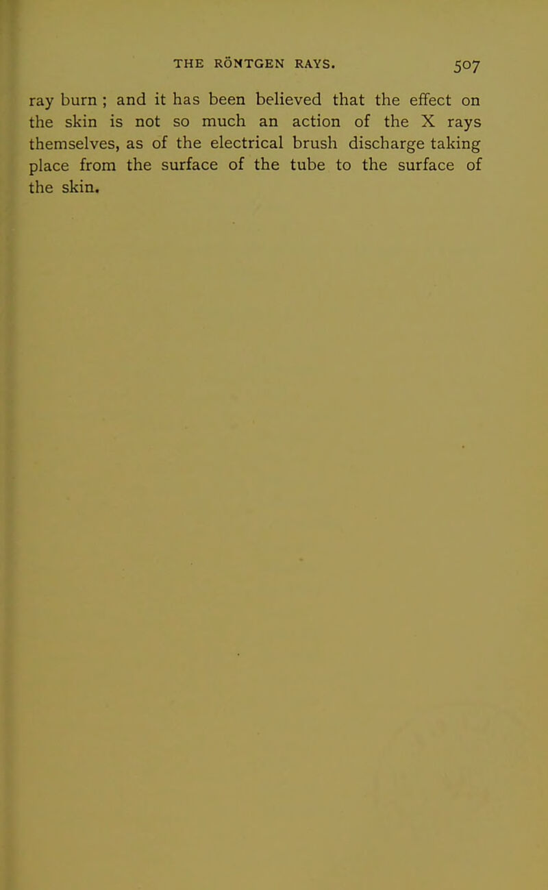 ray burn ; and it has been believed that the effect on the skin is not so much an action of the X rays themselves, as of the electrical brush discharge taking place from the surface of the tube to the surface of the skin.