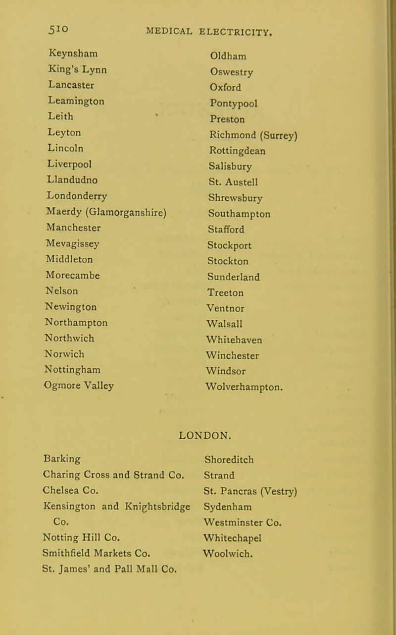 Keynsham Oldham King's Lynn Oswestry Lancaster Oxford Leamington Pontypool Leith Preston Leyton Richmond (Surrey) Lincoln Rottingdean Liverpool Salisbury Llandudno St. Austell Londonderry Shrewsbury Maerdy (Glamorganshire) Southampton Manchester Stafford Mevagissey Stockport Middleton Stockton Morecambe Sunderland Nelson Treeton Newington Ventnor Northampton Walsall Northwich Whitehaven Norwich Winchester Nottingham Windsor Ogmore Valley Wolverhampton. LONDON. Barking Shoreditch Charing Cross and Strand Co. Strand Chelsea Co. St. Pancras (Vestry) Kensington and Knightsbridge Sydenham Co. Westminster Co. Notting Hill Co. Whitechapel Smithfield Markets Co. Woolwich. St. James' and Pall Mall Co.