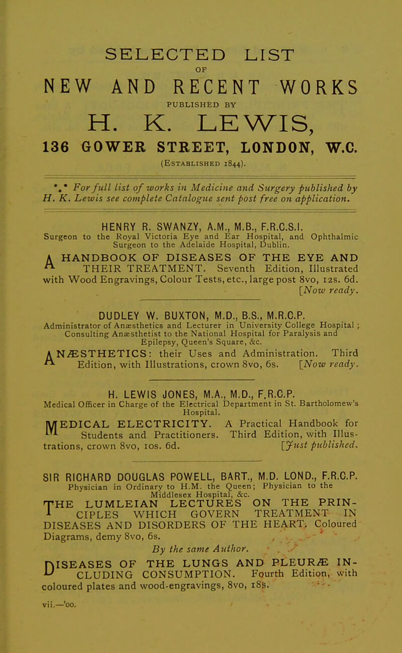 SELECTED LIST OF NEW AND RECENT WORKS PUBLISHED BY H. K. LEWIS, 136 GOWER STREET, LONDON, W.O. (Established 1844). *,* For full list of works in Medicine and Surgery published by H. K. Lewis see complete Catalogue sent post free on application. HENRY R. SWANZY, A.M., M.B., F.R.C.S.l. Surgeon to the Royal Victoria Eye and Ear Hospital, and Ophthalmic Surgeon to the Adelaide Hospital, Dublin. A HANDBOOK OF DISEASES OF THE EYE AND ^ THEIR TREATMENT. Seventh Edition, Illustrated with Wood Engravings, Colour Tests, etc., large post 8vo, 12s. 6d. [Now ready. DUDLEY W. BUXTON, M.D., B.S., M.R.C.P. Administrator of Anesthetics and Lecturer in University College Hospital; Consulting Anaesthetist to the National Hospital for Paralysis and Epilepsy, Queen's Square, &c. A N/ESTHETICS: their Uses and Administration. Third Edition, with Illustrations, crown 8vo, 6s. \_Now ready. H. LEWIS JONES, M.A., M.D., F.R.C.P. Medical Officer in Charge of the Electrical Department in St. Bartholomew's Hospital. IVrEDICAL ELECTRICITY. A Practical Handbook for '^^ Students and Practitioners. Third Edition, with Illus- trations, crown 8vo, los. 6d. [^7^5^ published. SIR RICHARD DOUGLAS POWELL, BART., M.D. LOND., F.R.C.P. Physician in Ordinary to H.M. the Queen; Physician to the Middlesex Hospital, &c. THE LUMLEIAN LECTURES ON THE PRIN- CIPLES WHICH GOVERN TREATMENT IN DISEASES AND DISORDERS OF THE HEART. Coloured Diagrams, demy 8vo, 6s. By the same Author. DISEASES OF THE LUNGS AND PLEUR.E IN- CLUDING CONSUMPTION. Fourth Edition, with coloured plates and wood-engravings, 8vo, i8s. '■ ■ vii,—'00.