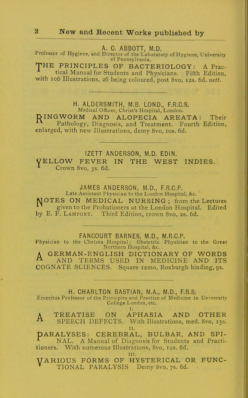 A. C. ABBOTT, M.D. Professor of Hygiene, and Director of the Laboratory of Hygiene, University of Pennsylvania. THE PRINCIPLES OF BACTERIOLOGY: A Prac- tical Manual for Students and Physicians. Fifth Edition, with io6 Illustrations, 26 being coloured, post 8vo, 12s. 6d. tiett. H. ALDERSMITH, M.B. LOND., F.R.C.S. Medical Officer, Christ's Hospital, London. DINGWORM AND ALOPECIA AREATA: Their Pathology, Diagnosis, and Treatment. Fourth Edition, enlarged, with new Illustrations, demy 8vo, los. 6d. Y IZETT ANDERSON, M.D. EDIN. ELLOW FEVER IN THE WEST INDIES. Crown 8vo, 3s. 6d. JAMES ANDERSON, M.D., F.R.C.P. Late Assistant Physician to the London Hospital, &c. MOTES ON MEDICAL NURSING; from the Lectures given to the Probationers at the London Hospital. Edited by E. F. Lamport. Third Edition, crown Svo, 2s. 6d. FANCOURT BARNES, M.D., M.R.C.P. Physician to the Chelsea Hospital; Obstetric Physician to the Great Northern Hospital, &c. A GERMAN-ENGLISH DICTIONARY OF WORDS AND TERMS USED IN MEDICINE AND ITS COGNATE SCIENCES. Square i2mo, Roxburgh binding, 9s. H. CHARLTON BASTIAN, M.A., M.D., F.R.S. Emeritus Professor of the Principles and Practice of Medicine in University College London, etc. I. A TREATISE ON APHASIA AND OTHER SPEECH DEFECTS. With Illustrations, med. Svo, 15s. II. PARALYSES: CEREBRAL, BULBAR, AND SPI- NAL. A Manual of Diagnosis for Students and Practi- tioners. With numerous Illustrations, Svo, 12s. 6d. III. VARIOUS FORMS OF HYSTERICAL OR FUNC- ' TIONAL PARALYSIS Demy Svo, 7s. 6d.