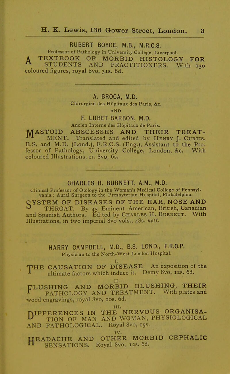 RUBERT BOYCE, M.S., M.R.C.S. Professor of Pathology in University College, Liverpool. A TEXTBOOK OF MORBID HISTOLOGY FOR STUDENTS AND PRACTITIONERS. With 130 coloured figures, royal 8vo, 31s. 6d. A. BROCA, M.D. Chirurgien des Hopitaux des Paris, &c. AND F. LUBET-BARBON, M.D. Ancien Interne des Hopitaux de Paris. lyrASTOID ABSCESSES AND THEIR TREAT- MENT. Translated and edited by Henry J. Curtis, B.S. and M.D. (Lond.), F.R.C.S. (Eng.), Assistant to the Pro- fessor of Pathology, University College, London, &c. With coloured Illustrations, cr. 8vo, 6s. CHARLES H. BURNETT, A.M., M.D. Clinical Professor of Otology in the Woman's Medical College of Pennsyl- vania ; Aural Surgeon to the Presbyterian Hospital, Philadelphia. CYSTEM OF DISEASES OF THE EAR, NOSE AND THROAT. By 45 Eminent American, British, Canadian and Spanish Authors. Edited by Charles H. Burnett. With Illustrations, in two imperial 8vo vols., 48s. nett. HARRY CAMPBELL, M.D., B.S. LOND., F.R.C.P. Physician to the North-West London Hospital. I. THE CAUSATION OF DISEASE. An exposition of the ultimate factors which induce it. Demy Svo, 12s. 6d. II. CLUSHING AND MORBID BLUSHING, THEIR ^ PATHOLOGY AND TREATMENT. With plates and wood engravings, royal Svo, los. 6d. III. DIFFERENCES IN THE NERVOUS ORGANISA- TION OF MAN AND WOMAN, PHYSIOLOGICAL AND PATHOLOGICAL. Royal Svo, 15s. IV. HEADACHE AND OTHER MORBID CEPHALIC SENSATIONS. Royal Svo, 12s. 6d.