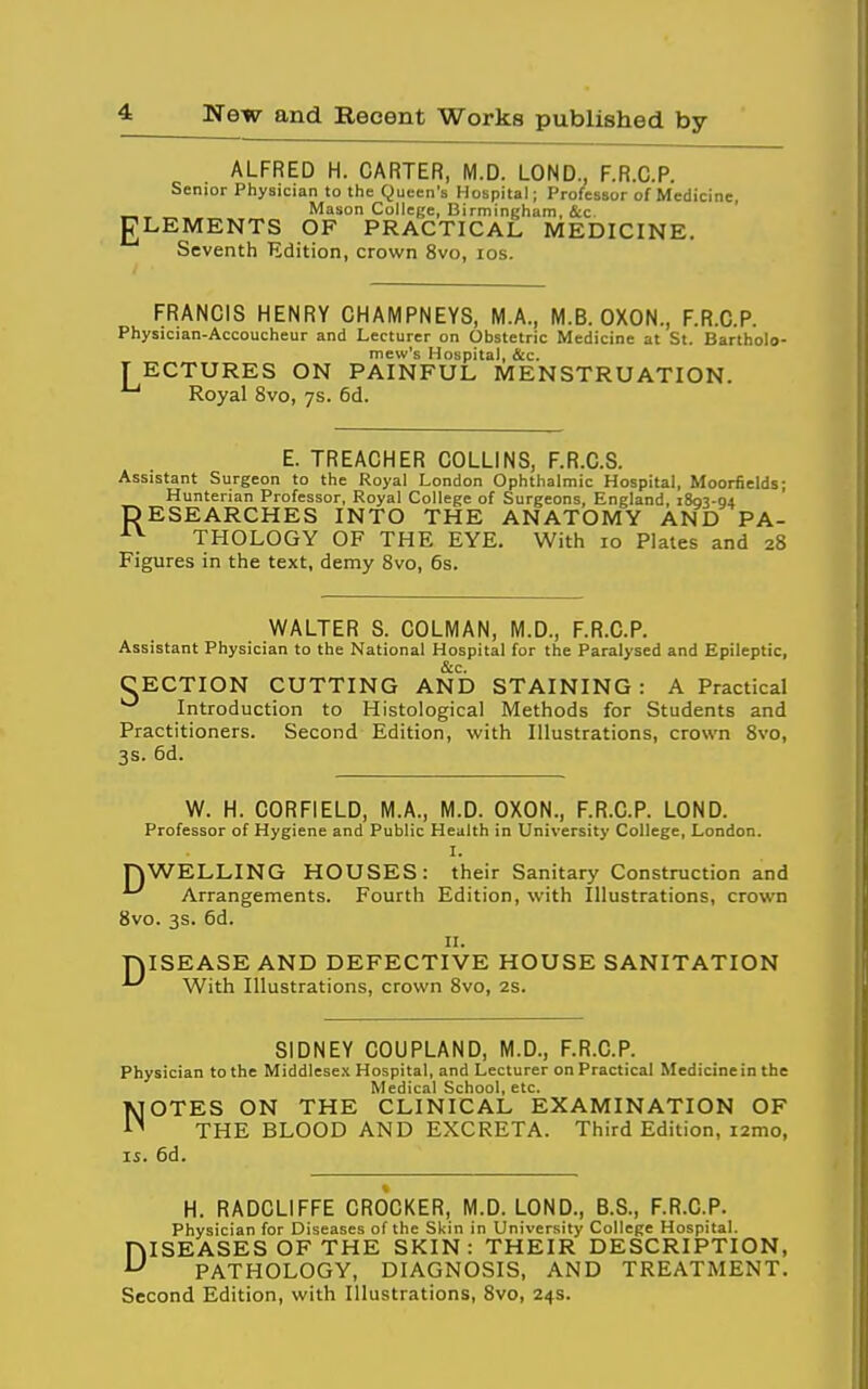 ALFRED H. CARTER, M.D. LOND., F.R.C.P. Senior Physician to the Queen's Hospital; Professor of Medicine, „ Mason College, Birmingham, 4cc gLEMENTS OF PRACTICAL MEDICINE. Seventh Edition, crown 8vo, los. FRANCIS HENRY CHAMPNEYS, M.A., M.B. OXON., F.R.C.P. Physician-Accoucheur and Lecturer on Obstetric Medicine at St. Bartholo- mew's Hospital, &c. T ECTURES ON PAINFUL MENSTRUATION. ^ Royal 8vo, 7s. 6d. E. TREACHER COLLINS, F.R.C.S. Assistant Surgeon to the Royal London Ophthalmic Hospital, Moorfields; Hunterian Professor, Royal College of Surgeons, England, 1803-04 ESEARCHES INTO THE ANATOMY AND PA- THOLOGY OF THE EYE. With 10 Plates and 28 Figures in the text, demy 8vo, 6s. R WALTER S. COLMAN, M.D., F.R.C.P. Assistant Physician to the National Hospital for the Paralysed and Epileptic, &c. CECTION CUTTING AND STAINING: A Practical Introduction to Histological Methods for Students and Practitioners. Second Edition, with Illustrations, crown Svo, 3s. 6d. W. H. CORFIELD, M.A., M.D. OXON., F.R.C.P. LOND. Professor of Hygiene and Public Health in University College, London. I. nWELLING HOUSES: their Sanitary Construction and Arrangements. Fourth Edition, with Illustrations, crown Svo. 3s. 6d. II. niSEASE AND DEFECTIVE HOUSE SANITATION ^ With Illustrations, crown Svo, 2s. SIDNEY COUPLAND, M.D., F.R.C.P. Physician to the Middlesex Hospital, and Lecturer on Practical Medicinein the Medical School, etc. NOTES ON THE CLINICAL EXAMINATION OF THE BLOOD AND EXCRETA. Third Edition, i2mo, IS. 6d. H. RADCLIFFE CROCKER, M.D. LOND., B.S., F.R.C.P. Physician for Diseases of the Skin in University College Hospital. DISEASES OF THE SKIN: THEIR DESCRIPTION, PATHOLOGY, DIAGNOSIS, AND TREATMENT. Second Edition, with Illustrations, Svo, 24s.