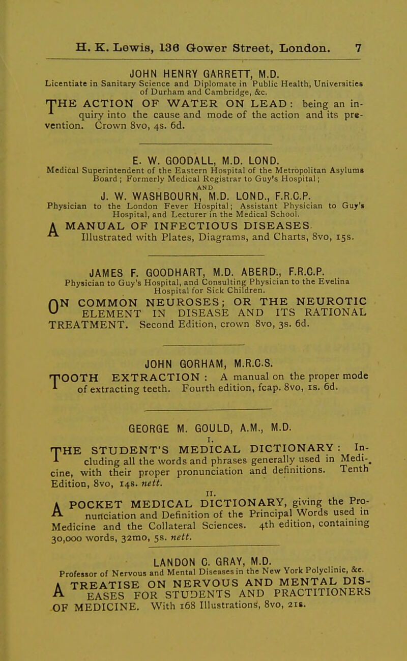 JOHN HENRY GARRETT, M.D. Licentiate in Sanitary Science and Diplomate in Public Health, Universities of Durham and Cambridge, &c. THE ACTION OF WATER ON LEAD : being an in- quiry into the cause and mode of the action and its pre- vention. Crown 8vo, 4s. 6d. E. W. GOODALL, M.D. LOND. Medical Superintendent of the Eastern Hospital of the Metropolitan Asylums Board ; Formerly Medical Registrar to Guy's Hospital; AND J. W. WASHBOURN, M.D. LOND., F.R.C.P. Physician to the London Fever Hospital; Assistant Physician to Guy's Hospital, and Lecturer in the Medical School. A MANUAL OF INFECTIOUS DISEASES. Illustrated with Plates, Diagrams, and Charts, 8vo, 15s. JAMES F. GOODHART, M.D. ABERD., F.R.C.P. Physician to Guy's Hospital, and Consulting Physician to the Evelina Hospital for Sick Children. ON COMMON NEUROSES; OR THE NEUROTIC ELEMENT IN DISEASE AND ITS RATIONAL TREATMENT. Second Edition, crown 8vo, 3s. 6d. JOHN GORHAM, M.R.CS. TOOTH EXTRACTION : A manual on the proper mode of extracting teeth. Fourth edition, fcap. 8vo, is. 6d. GEORGE M. GOULD, A.M., M.D. I. THE STUDENT'S MEDICAL DICTIONARY : In- eluding all the words and phrases generally used in Medi- cine, with their proper pronunciation and definitions. Tenth Edition, 8vo, 14s. nett. II. APOCKET MEDICAL DICTIONARY, giving the Pro- nunciation and Definition of the Principal Words used m Medicine and the Collateral Sciences. 4th edition, containing 30,000 words, 32mo, 5s. nett. LANDON C. GRAY, M.D. . _ Professor of Nervous and Mental Diseases in the New York Polyclinic, Sec. A TREATISE ON NERVOUS AND MENTAL DIS- A EASES FOR STUDENTS AND PRACTITIONERS OF MEDICINE. With 168 Illustration^, Bvo, 218.