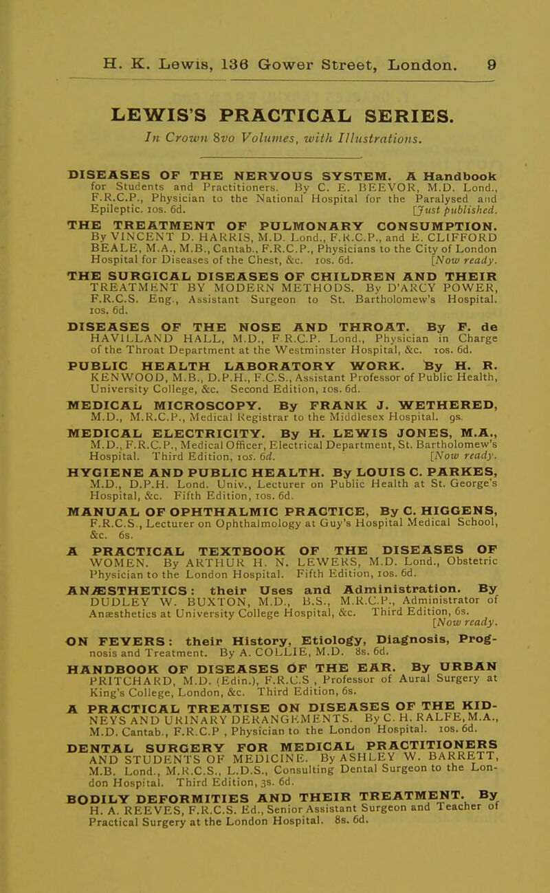 LEWIS'S PRACTICAL SERIES. In Crown ivo Volumes, with Illustrations. DISEASES OF THE NERVOUS SYSTEM. A Handbook for Students and Practitioners. By C. E. BEEVOR, M.D. Lond., F.R.C.P., Physician to the National Hospital for the Paralysed and Epileptic. los. 6d. [Just published. THE TREATMENT OP PULMONARY CONSUMPTION. By VINCENT D. HAKRIS, M.D. Lond., F.K.C.P., and E, CLIFFORD BEALE, M.A., M.B., Cantab., F.R.C.P., Physicians to the City of London Hospital for Diseases of the Chest, &c. los. 6d. [Now ready. THE SURGICAL DISEASES OF CHILDREN AND THEIR TREATMENT BY MODERN METHODS. By D'ARCY POWER, F.R.C.S. Eng., Assistant Surgeon to St. Bartholomew's Hospital, los. fid. DISEASES OF THE NOSE AND THROAT. By F. de HAVILLAND HALL, M.D., F R.C.P. Lond., Physician in Charge of the Throat Department at the Westminster Hospital, Scz. los. fid. PUBLIC HEALTH LABORATORY WORK. fey H. R. KENWOOD, M.B., D.P.H., F.C.S., Assistant Professor of Public Health, University College, &c. Second Edition, los. fid. MEDICAL MICROSCOPY. By FRANK J. WETHERED, M.D., M.R.C.P., Medical Registrar to the Middlesex Hospital, gs MEDICAL ELECTRICITY. By H. LEWIS JONES, M.A., M.D., F.R.C.P., Medical Officer, Electrical Department, St. Bartholomew's Hospital. Third Edition, los. 6rf. [Now ready. HYGIENE AND PUBLIC HEALTH. By LOUIS C. PARKES, M.D., D.P.H. Lond. Univ., Lecturer on Public Health at St. George's Hospital, &c. Fifth Edition, los. fid. MANUAL OF OPHTHALMIC PRACTICE, By C. HIGGENS, F.R.C.S., Lecturer on Ophthalmology at Guy's Hospital Medical School, &c. 6s. A PRACTICAL TEXTBOOK OF THE DISEASES OP WOMEN. By ARTHUR H. N. LEWERS, M.D. Lond., Obstetric Physician to the London Hospital. Fifth Edition, los. fid. ANAESTHETICS: their Uses and Administration. By DUDLEY W. BUXTON, M.D., B.S., M.R.C.P., Administrator of Ana:sthetics at University College Hospital, &c. Third Edition, 6s. [Note/ ready. ON FEVERS: their History, Etiology, Diagnosis, Prog- nosis and Treatment. By A. COLLIE, M.D. 8s. fid. HANDBOOK OP DISEASES OF THE EAR. By URBAN PRITCHARD, M.D. (Edin.), F.R.C.S , Professor of Aural Surgery at King's College, London, &c. Third Edition, fis. A PRACTICAL TREATISE ON DISEASES OF THE KID- NEYS AND URINARY DERANGEMENTS. By C. H. RALFE.M.A., M.D.Cantab., F.R.C.P , Physician to the London Hospital. los. fid. DENTAL SURGERY FOR MEDICAL PRACTITIONERS AND STUDENTS OF MEDICINE. By ASHLEY W. BARRETT, M.B. Lond., M.R.C.S., L.D.S., Consulting Dental Surgeon to the Lon- don Hospital. Third Edition, 3s. fid. BODILY DEFORMITIES AND THEIR TREATMENT. By H. A. REEVES, F.R.C.S. Ed., Senior Assistant Surgeon and leacher ot Practical Surgery at the London Hospital. 8s. fid.