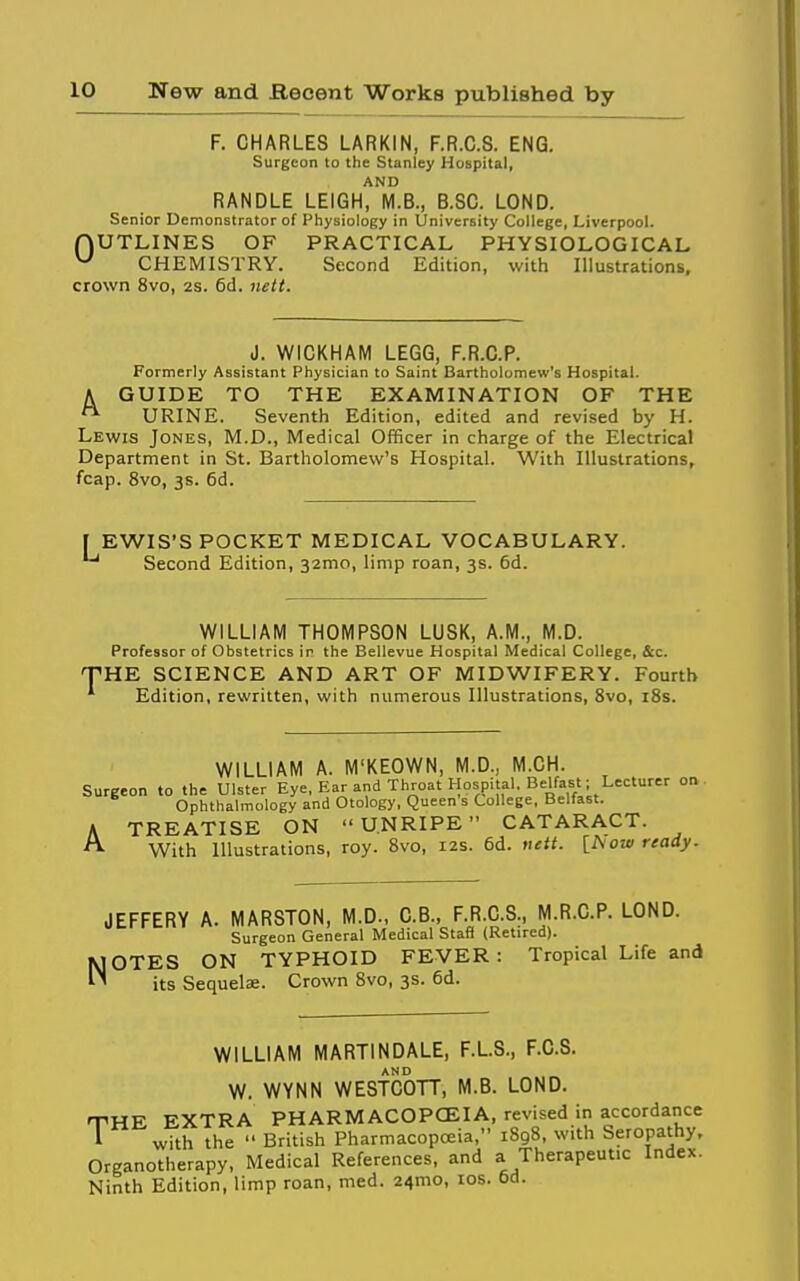 F. CHARLES LARKIN, F.R.C.S. ENG. Surgeon to the Stanley Hospital, AND RANDLE LEIGH, M.B., B.SC. LOND. Senior Demonstrator of Physiology in University College, Liverpool. nUTLINES OF PRACTICAL PHYSIOLOGICAL ^ CHEMISTRY. Second Edition, with Illustrations, crown 8vo, 2S. 6d. nett. J. WICKHAM LEGG, F.R.C.P. Formerly Assistant Physician to Saint Bartholomew's Hospital. A GUIDE TO THE EXAMINATION OF THE URINE. Seventh Edition, edited and revised by H. Lewis Jones, M.D., Medical Officer in charge of the Electrical Department in St. Bartholomew's Hospital. With Illustrations, fcap. 8vo, 3s. 6d. EWIS'S POCKET MEDICAL VOCABULARY. ■* Second Edition, 32mo, limp roan, 3s. 6d. WILLIAM THOMPSON LUSK, A.M., M.D. Professor of Obstetrics ir the Bellevue Hospital Medical College, &c. ^HE SCIENCE AND ART OF MIDWIFERY. Fourth Edition, rewritten, with numerous Illustrations, 8vo, i8s. WILLIAM A. M'KEOWN, M.D., M.CH. Surgeon to the Ulster Eye, Ear and Throat Hospital, Belfast; Lecturer on. Ophthalmology and Otology, Queen s College, Belfast. A TREATISE ON UNRIPE CATARACT. With Illustrations, roy. 8vo, 12s. 6d. ntit. [Now ready. JEFFERY A. MARSTON, M.D., C.B., F.R.C.S., M.R.C.P. LOND. Surgeon General Medical Stafi (Retired). NOTES ON TYPHOID FEVER : Tropical Life and its Sequelae. Crown 8vo, 3s. 6d. WILLIAM MARTINDALE, F.L.S., F.C.S. AND W. WYNN WESTCOTT, M.B. LOND. •PHE EXTRA PHARMACOPCEIA, revised in accordance I with the  British Pharmacopoeia, 1898, with Seropathy, Organotherapy, Medical References, and a Therapeutic Index. Ninth Edition, limp roan, med. 24mo, los. 6d.