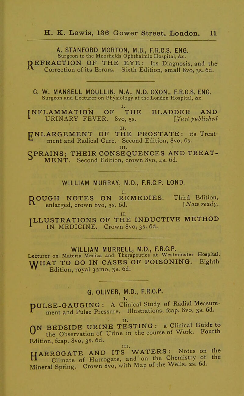 A. STANFORD MORTON, M.B., F.R.C.S. ENG. Surgeon to the Moorfields Ophthalmic Hospital, &c. EFRACTION OF THE EYE : Its Diagnosis, and the Correction of its Errors. Sixth Edition, small 8vo, 3s. 6d. 0. W. MANSELL MOULLIN, M.A., M.D. OXON., F.R.C.S. ENG. Surgeon and Lecturer on Physiology at the London Hospital, &c. I. INFLAMMATION OF THE BLADDER AND ^ URINARY FEVER. 8vo, 5s. [^wsi published II. ENLARGEMENT OF THE PROSTATE: its Treat- ^ ment and Radical Cure. Second Edition, 8vo, 6s. III. CPRAINS; THEIR CONSEQUENCES AND TREAT- MENT. Second Edition, crown Svo, 4s. 6d. WILLIAM MURRAY, M.D., F.R.C.P. LOND. I. ROUGH NOTES ON REMEDIES. Third Edition, enlarged, crown Svo, 3s. 6d. [Now ready. II. ILLUSTRATIONS OF THE INDUCTIVE METHOD IN MEDICINE. Crown Svo, 3s. 6d. WILLIAM MURRELL, M.D., F.R.C.P. Lecturer on Materia Medica and Therapeutics at Westminster Hospital. THAT TO DO IN CASES'OF POISONING. Eighth Edition, royal 32mo, 3s. 6d. G. OLIVER, M.D., F.R.C.P. I. PULSE-GAUGING : A Clinical Study of Radial Measure- ment and Pulse Pressure. Illustrations, fcap. Svo, 3s. 6d. II. ON BEDSIDE URINE TESTING: a Clinical Guide to ^ the Observation of Urine in the course of Work. Fourth Edition, fcap. Svo, 3s. 6d. UARROGATE AND ITS WATERS: Notes on the n Climate of Harrogate, and on the Chemistry of the Mineral Spring. Crown Svo, with Map of the Wells, 2s. 6d.