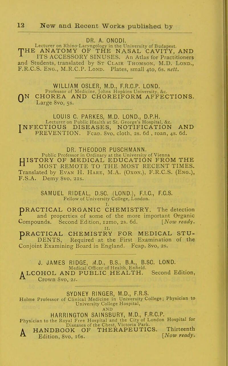 DR. A. ONODI. Lecturer on Khino-Larvngology in the University of Budapest. 'THE ANATOMY OF THE NASAL CAVITY, AND ^ ITS ACCESSORY SINUSES. An Atlas for Practitioners and Students, translated by St Clair Thomson, M.D. Lond., F.R.C.S. Eng., M.R.C.P. Lond. Plates, small 410, 6s. nett. 0 WILLIAM OSLER, M.D., F.R.C.P. LOND. Professor of Medicine, Johns Hopkins University, &c. N CHOREA AND CHOREIFORM AFFECTIONS. Large 8vo, 5s. LOUIS 0. PARKES, M.D. LOND., D.P.H. Lecturer on Public Health at St. George's Hospital, &c. [NFECTIOUS DISEASES, NOTIFICATION AND PREVENTION. Fcan. 8vo, cloth, 2s. 6d , roan, 4s. 6d. DR. THEODOR PUSCHMANN. Public Professor in Ordinary at the University of Vienna HISTORY OF MEDICAL EDUCATION FROM THE MOST REMOTE TO THE MOST RECENT TIMES. Translated by Evan H. Hare, M.A. (Oxon.), F.R.C.S. (Eng.), F.S.A. Demy 8vo, 21s. SAMUEL RIDEAL, D.SC. (LOND.), F.I.C., F.C.S. Fellow of University College, London, I. PRACTICAL ORGANIC CHEMISTRY. The detection and properties of some of the more important Organic Compounds. Second Edition, i2mo, 2S. 6d. [Now ready. II. PRACTICAL CHEMISTRY FOR MEDICAL STU- ■'■ DENTS, Required at the First Examination of the Conjoint Examining Board in England. Fcap. 8vo, 2s. J. JAMES RIDGE, ivl.D., B.S., B.A., B.SO. LOND. Medical Officer of Health, Enfield. ALCOHOL AND PUBLIC HEALTH. Second Edition, Crown 8vo, 2s. SYDNEY RINGER, M.D., F.R.S. Holme Professor of Clinical Medicine in University College; Physician to University College Hospital, HARRINGTON SAINSBURY, M.D., F.R.C.P. Physician to the Royal Free Hospital and the City of London Hospital for Diseases of the Chest, Victoria Park. AHANDBOOK OF THERAPEUTICS. Thirteenth Edition, 8vo, i6s. [Now ready.