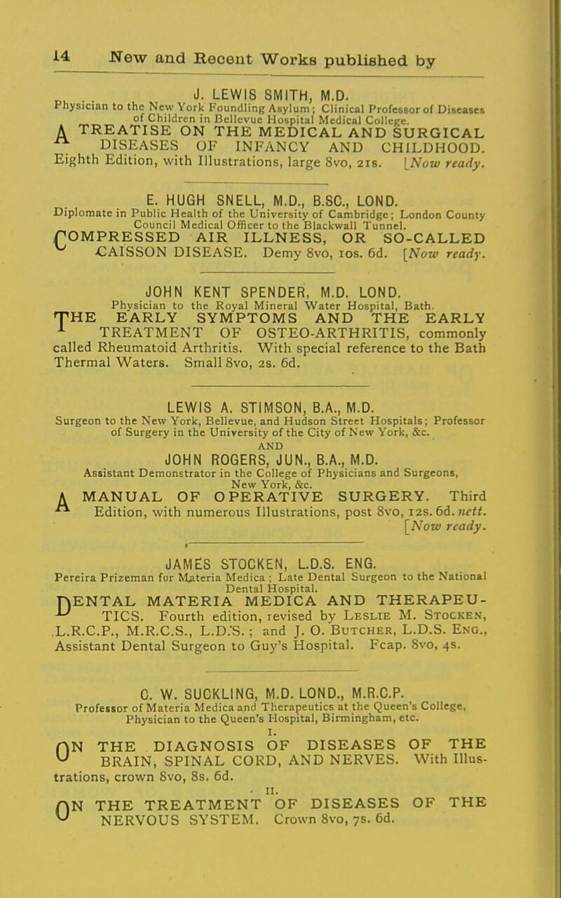 „^ . . J. LEWIS SMITH, M.D. Physician to the New York Foundling Asylum; Clinical Professor of DiseascB of Children in Bellevue Hospital Medical Colleije. TREATISE ON THE MEDICAL AND SURGICAL DISEASES OF INFANCY AND CHILDHOOD. Eighth Edition, with Illustrations, large 8vo, 21s. [Now ready. A E. HUGH SNELL, M.D., B.SC, LOND. Diplomate in Public Health of the University of Cambridge; London County Council Medical Officer to the Blackwall Tunnel. rOMPRESSED AIR ILLNESS, OR SO-CALLED ^ CAISSON DISEASE. Demy 8vo, los. 6d. [Now ready. JOHN KENT SPENDER, M.D. LOND. Physician to the Royal Mineral Water Hospital, Bath. 'THE EARLY SYMPTOMS AND THE EARLY ^ TREATMENT OF OSTEO-ARTHRITIS, commonly called Rheumatoid Arthritis. With special reference to the Bath Thermal Waters. Small 8vo, 2S. 6d. LEWIS A. STIMSON, B.A., M.D. Surgeon to the New York, Bellevue, and Hudson Street Hospitals; Professor of Surgery in the University of the City of New York, &c. AND JOHN ROGERS, JUN., B.A., M.D. Assistant DemonEtrator in the College of Physicians and Surgeons, New York, &c. A MANUAL OF OPERATIVE SURGERY. Third Edition, with numerous lUuslrations, post 8vo, i2s.6i.nett. \_Noui ready. JAMES STOCKEN, L.D.S. ENG. Pereira Prizeman for Materia Medica ; Late Dental Surgeon to the National Dental Hospital. rvENTAL MATERIA MEDICA AND THERAPEU- ^ TICS. Fourth edition, revised by Leslie M. Stocken, L.R.C.P., M.R.C.S., L.D.'S. ; and J. O. Butcher, L.D.S. Eng., Assistant Dental Surgeon to Guy's Hospital. Fcap. 8vo, 4s. 0. W. SUCKLING, M.D. LOND., M.R.O.P. Professor of Materia Medica and Therapeutics at the Queen's College, Physician to the Queen's Hospital, Birmingham, etc. 1. ON THE DIAGNOSIS OF DISEASES OF THE BRAIN, SPINAL CORD, AND NERVES. With IIlus- trations, crown 8vo, 8s. 6d. • n. ON THE TREATMENT OF DISEASES OF THE NERVOUS SYSTEM. Crown 8vo, 7s. 6d.