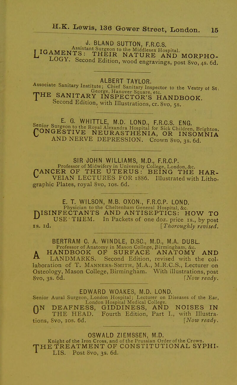 . J. BLAND SUTTON, F.R.C.S. T IGAMT7MT''c^^T?-^r''ff?^,'° '^ Middlesex Hospital. Trfrv c T^?^^^ NATURE AND MORPHO- i-uury. becond Edition, wood engravings, post 8vo,4S.6d. . ■ . e • ALBERT TAYLOR. Associate Sanitary Institute; Chief Sanitary Inspector to the Vestry of St, mtrT:> o » »rx^ . George, Hanover Square, etc. JHE SANITARY INSPECTOR'S HANDBOOK, becond Edition, with Illustrations, cr. 8vo, 5s. Sen- « WHITTLE, M.D. LOND., F.R.C.S. ENG. PONOF^I:'!^^^/^.' ^S.ri^i^^rl'i,°^P''^' ^'^ Cliildren, Brighton. (^ONGESTIVE NEURASTHENIA, OR INSOMNIA AND NERVE DEPRESSION. Crown 8vo, 3s. 6d. SIR JOHN WILLIAMS, M.D., F.R.C.P. Professor of Midwifery in University College, London, &c. PANCER OF THE UTERUS: BEING THE HAR- ^ VEIAN LECTURES FOR 1886. Illustrated with Litho- graphic Plates, royal 8vo, los. 6d. E. T. WILSON, M.B. OXON., F.R.C.P. LOND. Physician to the Cheltenham General Hospital, &c. niSINFECTANTS AND ANTISEPTICS: HOW TO ^ USE - THEM. In Packets of one doz. price is., by post IS. id. [Thoroughly revised. BERTRAM C. A. WINDLE, D.SC, M.D., M.A. DUBL. Professor of Anatomy in Mason College, Pirmingham, &c. A HANDBOOK OF SURFACE ANATOMY AND LANDMARKS. Second Edition, revised with the col- laboration of T. Manners-Smith, M.A., M.R.C.S., Lecturer on Osteology, Mason College, Birmingham. With illustrations, post 8vo, 3s. 6d. [Now ready. EDWARD WOAKES, M.D. LOND. Senior Aural Surgeon, London Hospital; Lecturer on Diseases of the Ear, London Hospital Medical College. ON DEAFNESS, GIDDINESS, AND NOISES IN THE HEAD. Fourth Edition, Part I., with Illustra- tions, Svo, los. 6d. [Now ready. OSWALD ZIEMSSEN, M.D. Knight of the Iron Cross, and of the Prussian Order of the Crown. THE TREATMENT OF CONSTITUTIONAL SYPHI- * LIS. Post 8vo, 3s. 6d.