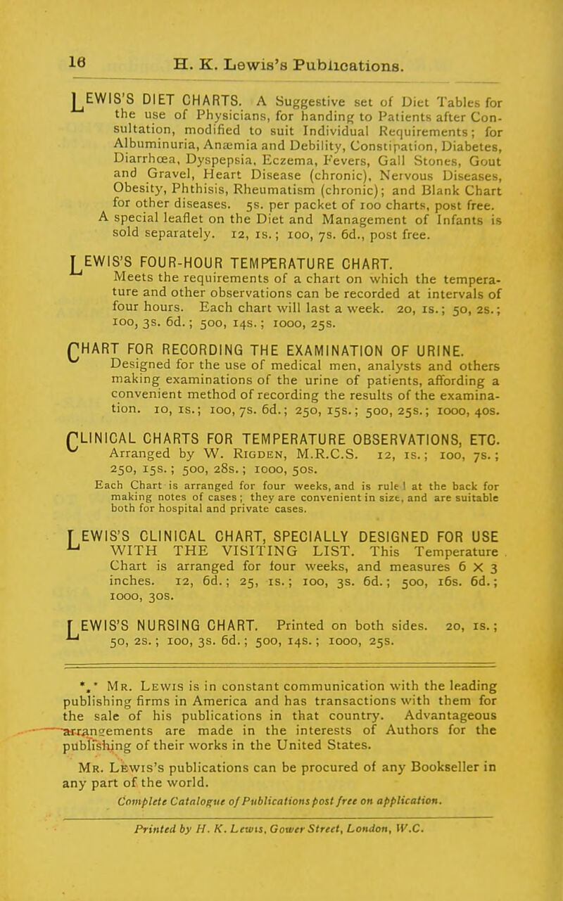 H. K. Lewis's Publications. J^EWIS'S DIET CHARTS. A Suggestive set of Diet Tables for the use of Physicians, for handing to Patients after Con- sultation, modified to suit Individual Requirements; for Albuminuria, Anjemia and Debility, Constipation, Diabetes, Diarrhcea, Dyspepsia, Eczema, Fevers, Gall Stones, Gout and Gravel, Heart Disease (chronic). Nervous Diseases, Obesity, Phthisis, Rheumatism (chronic); and Blank Chart for other diseases. 5s. per packet of 100 charts, post free. A special leaflet on the Diet and Management of Infants is sold separately. 12, is.; 100, 7s. 6d., post free. I EWIS'S FOUR-HOUR TEMPERATURE CHART. Meets the requirements of a chart on which the tempera- ture and other observations can be recorded at intervals of four hours. Each chart will last a week. 20, is.; 50, 2s.; 100, 3s. 6d.; 500, 14s.; 1000, 25s. PHART FpR RECORDING THE EXAMINATION OF URINE. Designed for the use of medical men, analysts and others making examinations of the urine of patients, affording a convenient method of recording the results of the examina- tion. 10, IS.; 100, 7s. 6d.; 250,15s.; 500,25s.; 1000,40s. TLINICAL CHARTS FOR TEMPERATURE OBSERVATIONS, ETC. ^ Arranged by W. Rigden, M.R.C.S. 12, is.; 100, 7s.; 250, 15s.; 500, 28s.; 1000, 50s. Each Chart is arranged for four weeks, and is rule 1 at the back for making notes of cases ; they are convenient in size, and are suitable both for hospital and private cases. r EWIS'S CLINICAL CHART, SPECIALLY DESIGNED FOR USE ^ WITH THE VISITING LIST. This Temperature . Chart is arranged for four weeks, and measures 6X3 inches. 12, 6d.; 25, is.; 100, 3s. 6d.; 500, 16s. 6d.; 1000, 30s. r EWIS'S NURSING CHART. Printed on both sides. 20,1s.; 50, 2S.; 100, 3s. 6d.; 500, 14s.; 1000, 25s. Mr. Lewis is in constant communication with the leading publishing firms in America and has transactions with them for the sale of his publications in that country. Advantageous arraneements are made in the interests of Authors for the pubirshing of their works in the United States. Mr. Lewis's publications can be procured of any Bookseller in any part of the world. CovipUie Catalogue of Publications post free on application. Printed by H. K. Lewis, Cower Street, London, W.C.