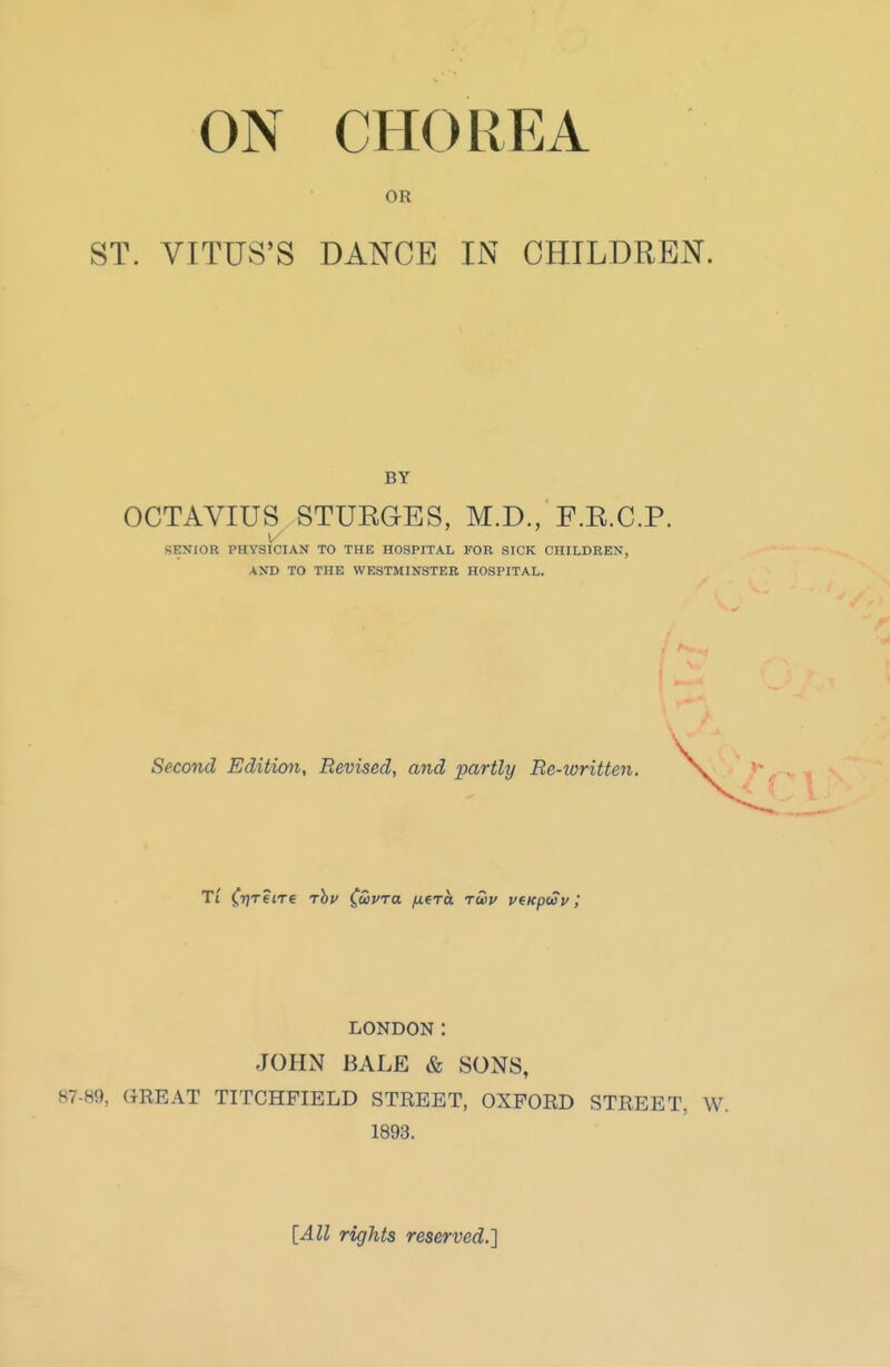 ON CHOREA OR ST. VITUS'S DANCE IN CHILDREN. BY OCTAVIUS STURGES, M.D., F.R.C.P. V SENIOR PHYSICIAN TO THE HOSPITAL FOR SICK CHILDREN, AND TO THE WESTMINSTER HOSPITAL. Second Edition, Revised, and partly Re-ioritten. LONDON: JOHN BALE & SONS, 87-85), GREAT TITCHFIELD STREET, OXFORD STREET, W. 1893. [All rights reserved.]