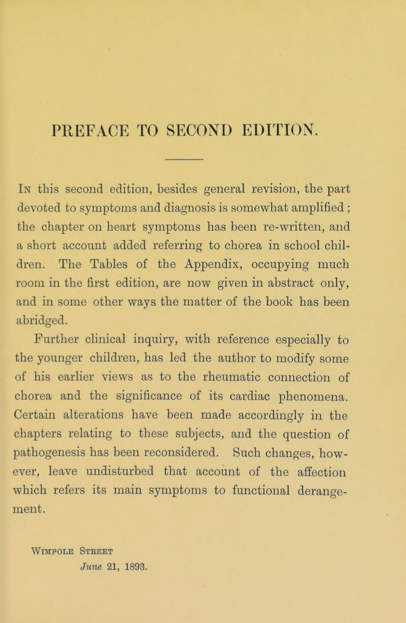 PREFACE TO SECOND EDITION. In this second edition, besides general revision, the part devoted to symptoms and diagnosis is somewhat amplified ; the chapter on heart symptoms has been re-written, and a short account added referring to chorea in school chil- dren. The Tables of the Appendix, occupying much room in the first edition, are now given in abstract only, and in some other ways the matter of the book has been abridged. Further clinical inquiry, with reference especially to the younger children, has led the author to modify some of his earlier views as to the rheumatic connection of chorea and the significance of its cardiac phenomena. Certain alterations have been made accordingly in the chapters relating to these subjects, and the question of pathogenesis has been reconsidered. Such changes, how- ever, leave undisturbed that account of the affection which refers its main symptoms to functional derange- ment. WiMPOLE Street Jtine 21, 1893.