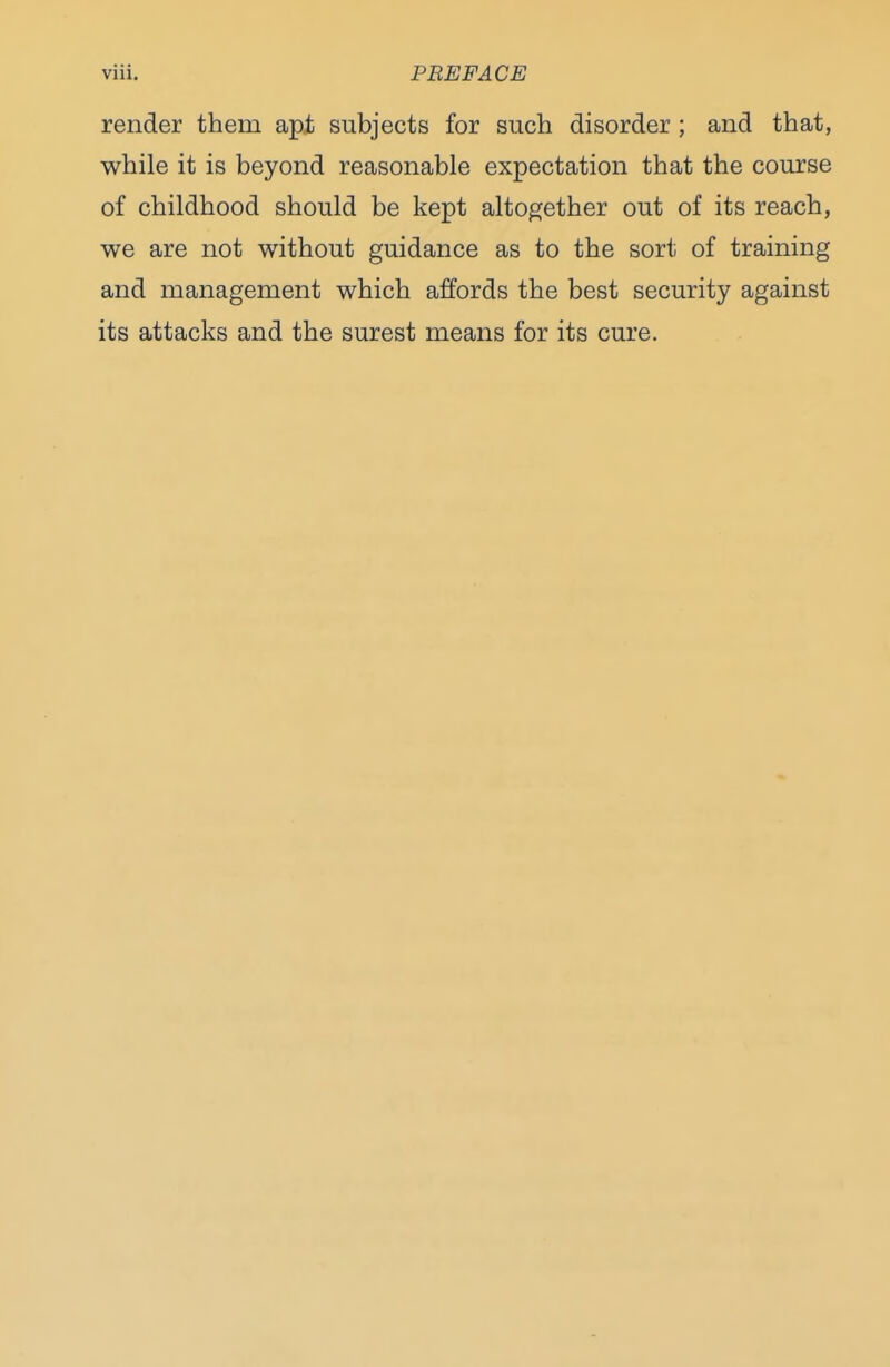 render them apt subjects for such disorder ; and that, while it is beyond reasonable expectation that the course of childhood should be kept altogether out of its reach, we are not without guidance as to the sort of training and management which affords the best security against its attacks and the surest means for its cure.